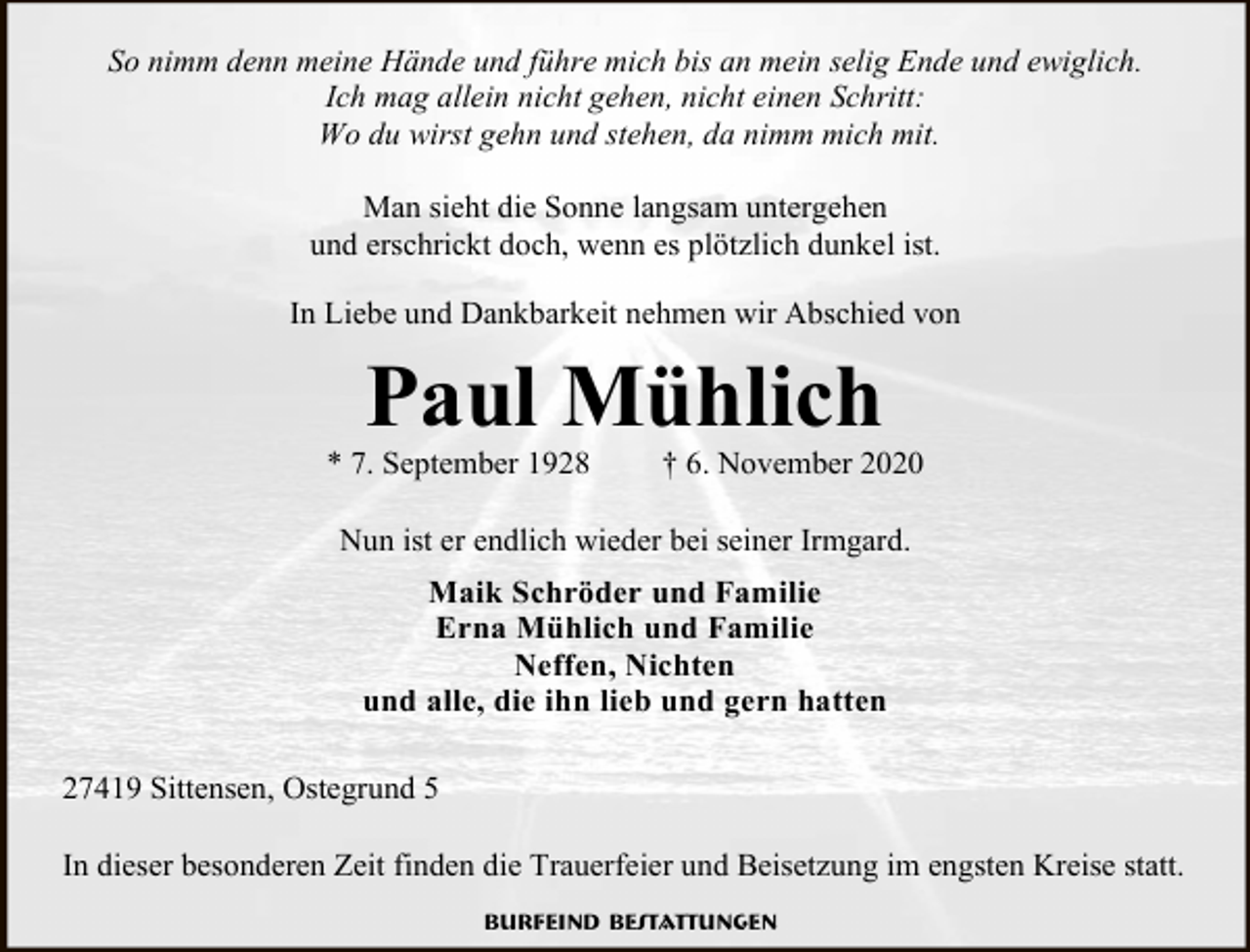 <p>So nimm denn meine Hände und führe mich bis an mein selig Ende und ewiglich.<br />Ich mag allein nicht gehen, nicht einen Schritt:<br />Wo du wirst gehn und stehen, da nimm mich mit.<br />Man sieht die Sonne langsam untergehen<br />und erschrickt doch, wenn es plötzlich dunkel ist.<br />In Liebe und Dankbarkeit nehmen wir Abschied von</p><p>Paul Mühlich</p><p>* 7. September 1928</p><p>† 6. November 2020</p><p>Nun ist er endlich wieder bei seiner Irmgard.<br />Maik Schröder und Familie<br />Erna Mühlich und Familie<br />Neffen, Nichten<br />und alle, die ihn lieb und gern hatten<br />27419 Sittensen, Ostegrund 5<br />In dieser besonderen Zeit finden die Trauerfeier und Beisetzung im engsten Kreise statt.<br />Burfeind Bestattungen</p>