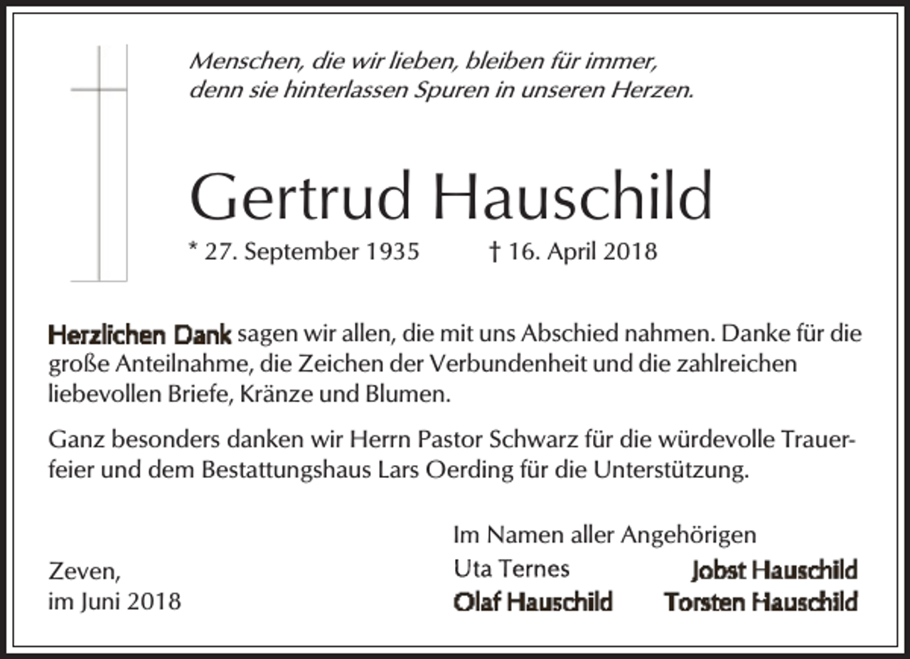 <p>Menschen, die wir lieben, bleiben für immer,<br />denn sie hinterlassen Spuren in unseren Herzen.</p><p>Gertrud Hauschild<br />* 27. September 1935</p><p>† 16. April 2018</p><p>sagen wir allen, die mit uns Abschied nahmen. Danke für die<br />große Anteilnahme, die Zeichen der Verbundenheit und die zahlreichen<br />liebevollen Briefe, Kränze und Blumen.<br />Ganz besonders danken wir Herrn Pastor Schwarz für die würdevolle Trauerfeier und dem Bestattungshaus Lars Oerding für die Unterstützung.<br />Im Namen aller Angehörigen<br />Zeven,<br />im Juni 2018</p>