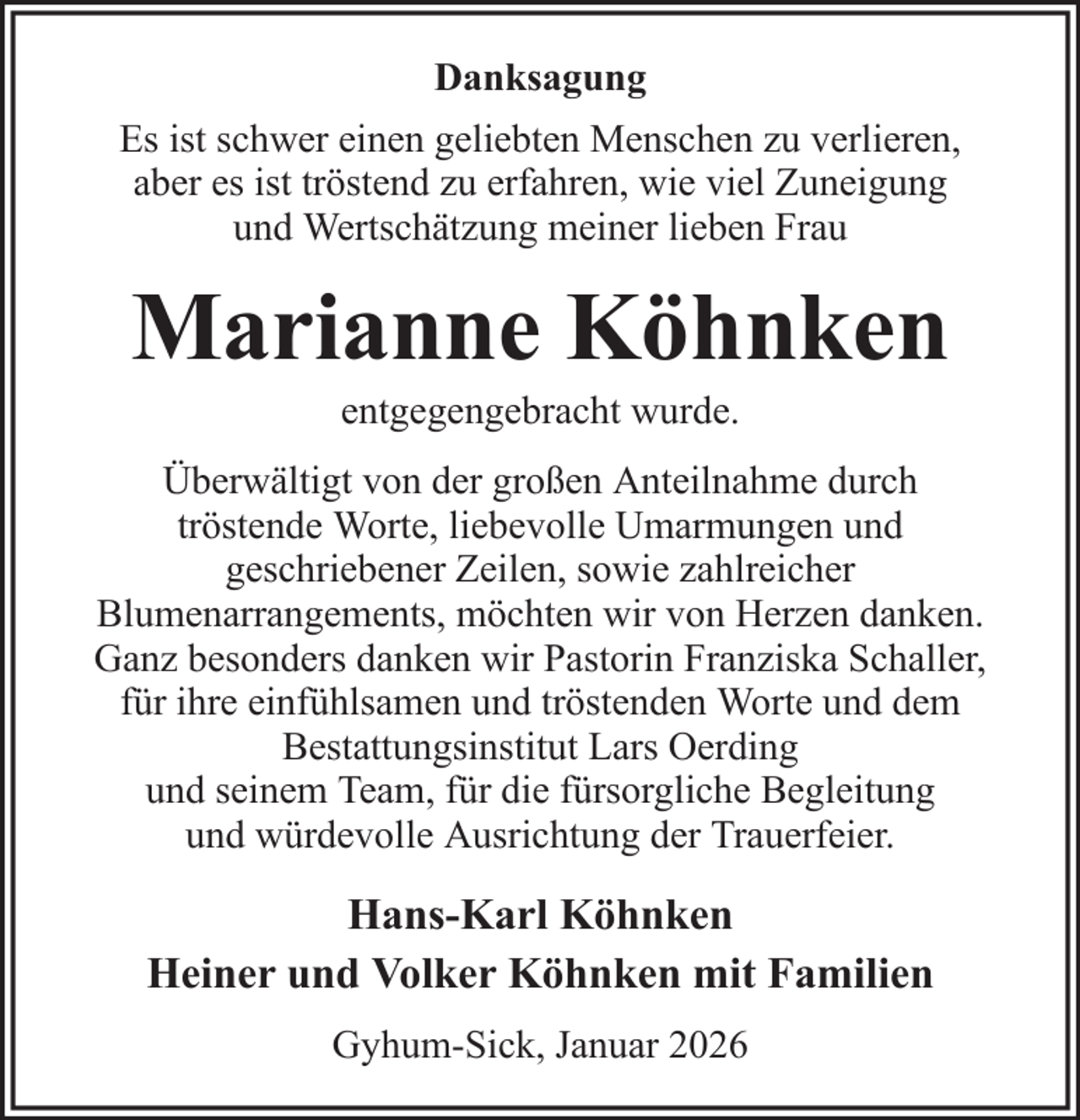 <p>Danksagung<br />Es ist schwer einen geliebten Menschen zu verlieren,<br />aber es ist tröstend zu erfahren, wie viel Zuneigung<br />und Wertschätzung meiner lieben Frau</p><p>Marianne Köhnken<br />entgegengebracht wurde.<br />Überwältigt von der großen Anteilnahme durch<br />tröstende Worte, liebevolle Umarmungen und<br />geschriebener Zeilen, sowie zahlreicher<br />Blumenarrangements, möchten wir von Herzen danken.<br />Ganz besonders danken wir Pastorin Franziska Schaller,<br />für ihre einfühlsamen und tröstenden Worte und dem<br />Bestattungsinstitut Lars Oerding<br />und seinem Team, für die fürsorgliche Begleitung<br />und würdevolle Ausrichtung der Trauerfeier.</p><p>Hans-Karl Köhnken<br />Heiner und Volker Köhnken mit Familien<br />Gyhum-Sick, Januar 2026</p>