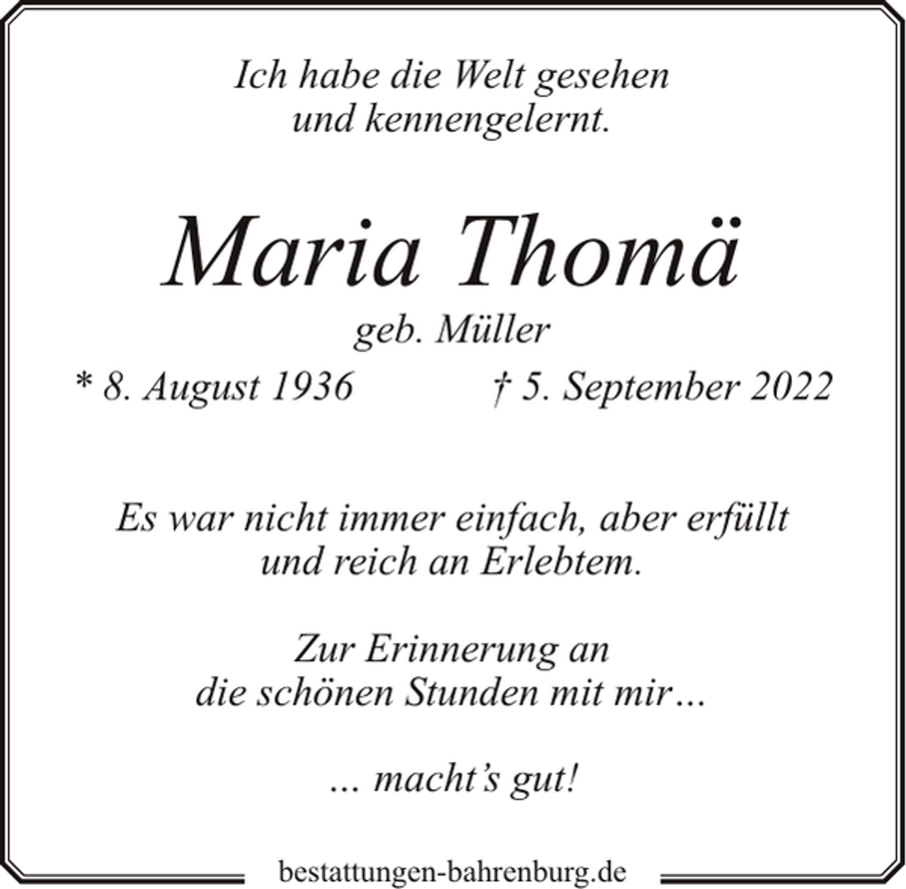 <p>Ich habe die Welt gesehen<br />und kennengelernt.</p><p>Maria Thomä</p><p>geb. Müller<br />* 8. August 1936<br />† 5. September 2022<br />Es war nicht immer einfach, aber erfüllt<br />und reich an Erlebtem.<br />Zur Erinnerung an<br />die schönen Stunden mit mir…<br />… macht’s gut!<br />bestattungen-bahrenburg.de</p>