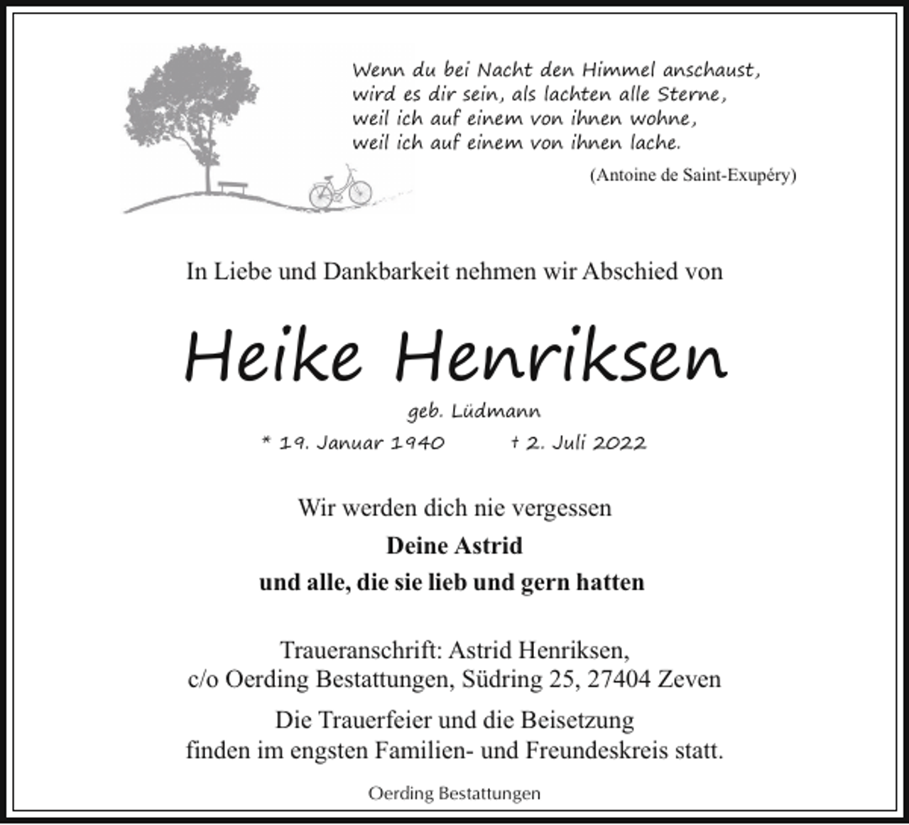 <p>Wenn d<br />du bei Nacht den Himmel anschaust,<br />wird ess dir sein, als lachten alle Sterne,<br />weil ich<br />h auf einem von ihnen wohne,<br />weil ich<br />h auf einem von ihnen lache.<br />(Antoine de Saint-Exupéry)</p><p>In Liebe und Dankbarkeit nehmen wir Abschied von</p><p>Heike Henriksen<br />geb. Lüdmann</p><p>* 19. Januar 1940</p><p>† 2. Juli 2022</p><p>Wir werden dich nie vergessen<br />Deine Astrid<br />und alle, die sie lieb und gern hatten<br />Traueranschrift: Astrid Henriksen,<br />c/o Oerding Bestattungen, Südring 25, 27404 Zeven<br />Die Trauerfeier und die Beisetzung<br />finden im engsten Familien- und Freundeskreis statt.<br />Oerding Bestattungen</p>