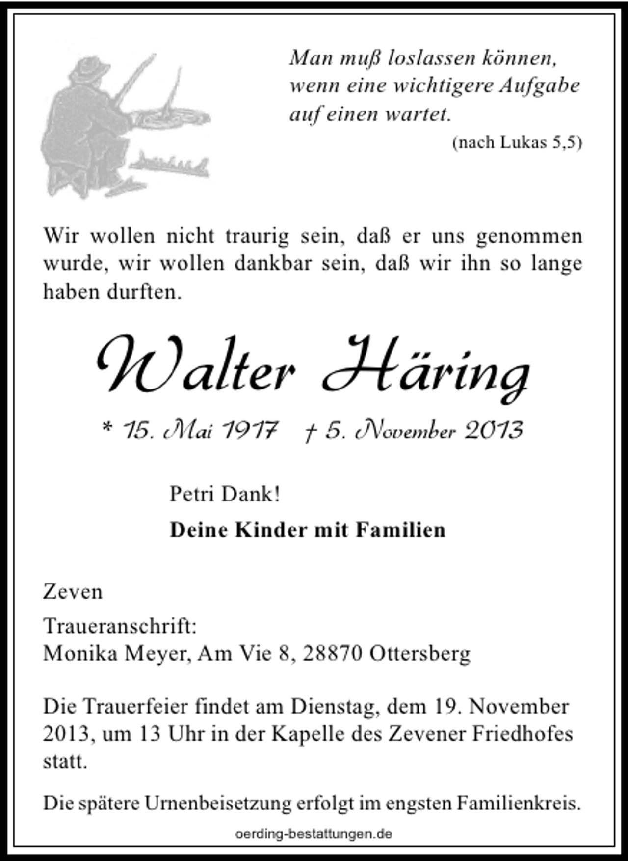 <p>Man muß loslassen können,<br />wenn eine wichtigere Aufgabe<br />auf einen wartet.<br />(nach Lukas 5,5)</p><p>Wir wollen nicht traurig sein, daß er uns genommen<br />wurde, wir wollen dankbar sein, daß wir ihn so lange<br />haben durften.</p><p>Walter Häring<br />* 15. Mai 1917 † 5. November 2013<br />Petri Dank!<br />Deine Kinder mit Familien<br />Zeven<br />Traueranschrift:<br />Monika Meyer, Am Vie 8, 28870 Ottersberg<br />Die Trauerfeier findet am Dienstag, dem 19. November<br />2013, um 13 Uhr in der Kapelle des Zevener Friedhofes<br />statt.<br />Die spätere Urnenbeisetzung erfolgt im engsten Familienkreis.<br />oerding-bestattungen.de</p>