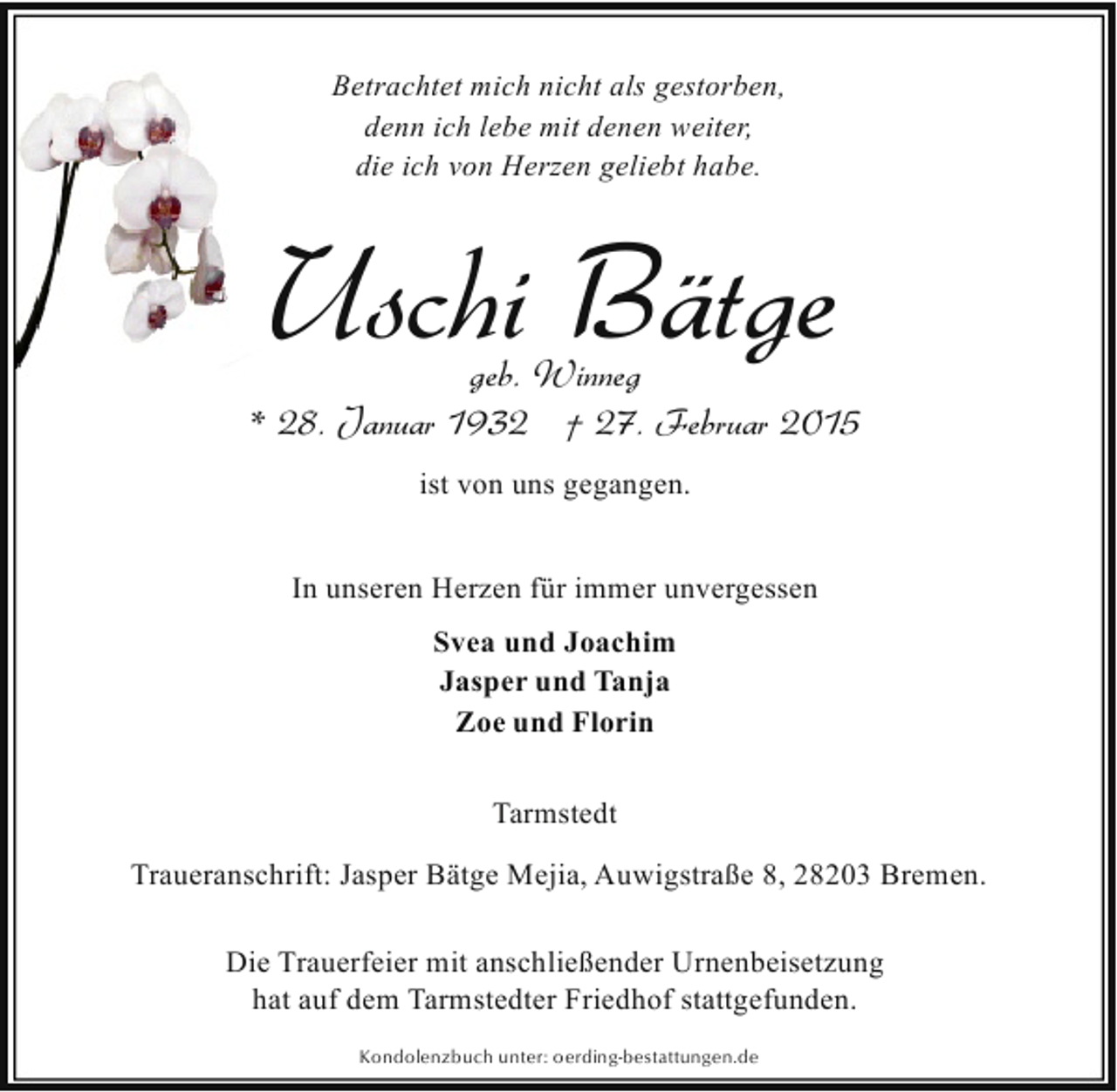 <p>Betrachtet mich nicht als gestorben,<br />denn ich lebe mit denen weiter,<br />die ich von Herzen geliebt habe.</p><p>Uschi Bätge</p><p>geb. Winneg<br />* 28. Januar 1932 † 27. Februar 2015<br />ist von uns gegangen.<br />In unseren Herzen für immer unvergessen<br />Svea und Joachim<br />Jasper und Tanja<br />Zoe und Florin<br />Tarmstedt<br />Traueranschrift: Jasper Bätge Mejia, Auwigstraße 8, 28203 Bremen.<br />Die Trauerfeier mit anschließender Urnenbeisetzung<br />hat auf dem Tarmstedter Friedhof stattgefunden.<br />Kondolenzbuch unter: oerding-bestattungen.de</p>