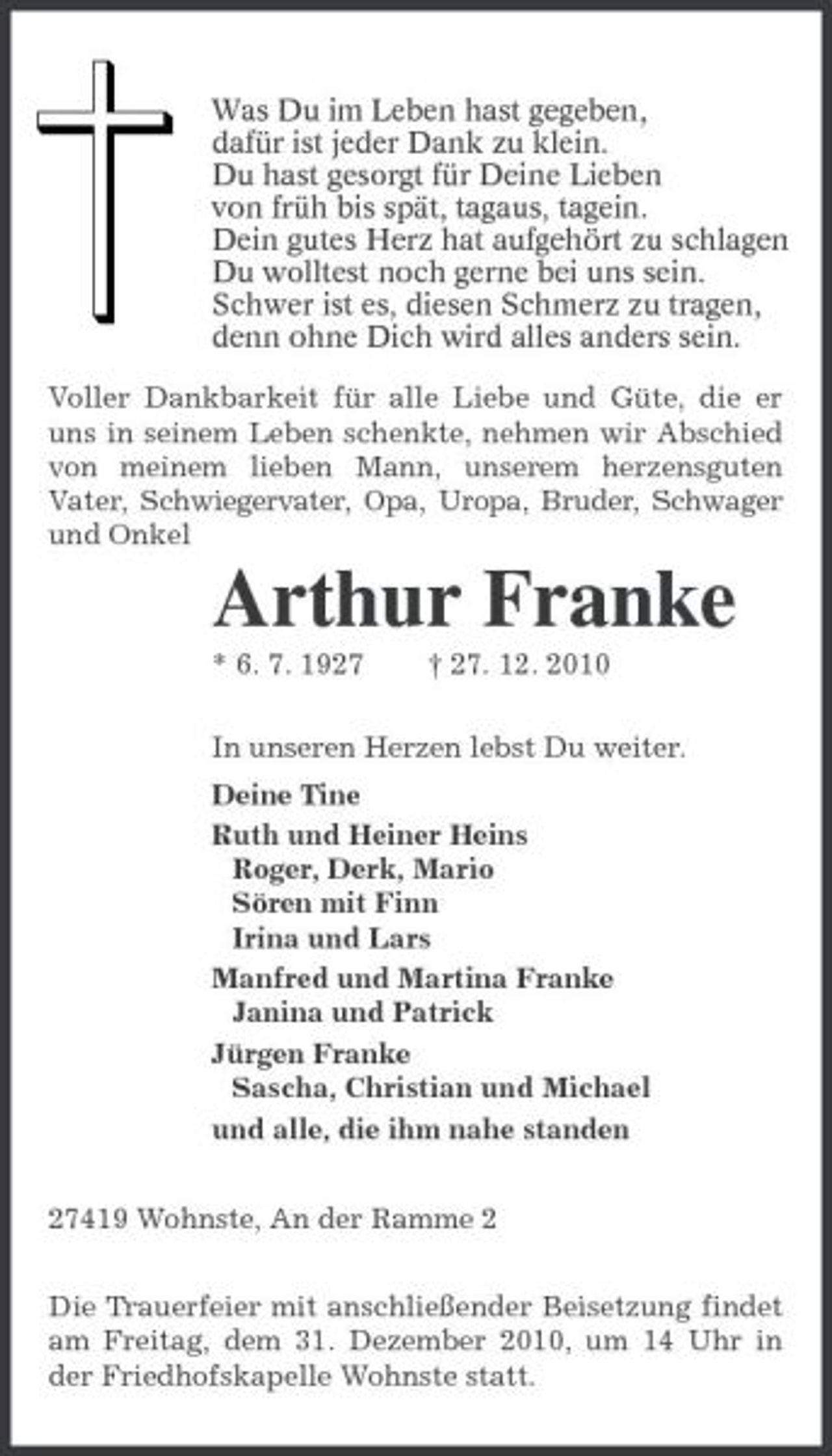 <p>Was Du im Leben hast gegeben,<br />dafür ist jeder Dank zu klein.<br />Du hast gesorgt für Deine Lieben<br />von früh bis spät, tagaus, tagein.<br />Dein gutes Herz hat aufgehört zu schlagen.<br />Du wolltest noch gerne bei uns sein.<br />Schwer ist es, diesen Schmerz zu tragen,<br />denn ohne Dich wird alles anders sein.<br />Voller Dankbarkeit für alle Liebe und Güte, die er uns in seinem Leben schenkte, nehmen wir Abschied von meinem lieben Mann, unserem herzensguten Vater, Schwiegervater, Opa, Uropa, Bruder, Schwager und Onkel<br />Arthur Franke<br />* 6. 7. 1927 † 27. 12. 2010<br />In unseren Herzen lebst Du weiter.<br />Deine Tine<br />Ruth und Heiner Heins<br />Roger, Derk, Mario<br />Sören mit Finn<br />Irina und Lars<br />Manfred und Martina Franke<br />Janina und Patrick<br />Jürgen Franke<br />Sascha, Christian und Michael<br />und alle, die ihm nahe standen<br />27419 Wohnste, An der Ramme 2<br />Die Trauerfeier mit anschließender Beisetzung findet am Freitag, dem 31. Dezember 2010, um 14 Uhr in der Friedhofskapelle Wohnste statt.</p>
