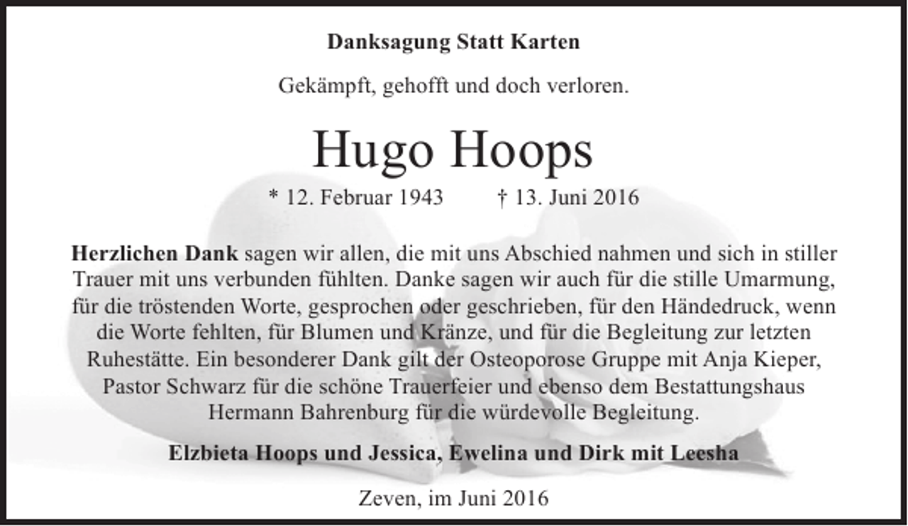 <p>Danksagung Statt Karten<br />Gekämpft, gehofft und doch verloren.</p><p>Hugo Hoops</p><p>* 12. Februar 1943</p><p>† 13. Juni 2016</p><p>Herzlichen Dank sagen wir allen, die mit uns Abschied nahmen und sich in stiller<br />Trauer mit uns verbunden fühlten. Danke sagen wir auch für die stille Umarmung,<br />für die tröstenden Worte, gesprochen oder geschrieben, für den Händedruck, wenn<br />die Worte fehlten, für Blumen und Kränze, und für die Begleitung zur letzten<br />Ruhestätte. Ein besonderer Dank gilt der Osteoporose Gruppe mit Anja Kieper,<br />Pastor Schwarz für die schöne Trauerfeier und ebenso dem Bestattungshaus<br />Hermann Bahrenburg für die würdevolle Begleitung.<br />Elzbieta Hoops und Jessica, Ewelina und Dirk mit Leesha<br />Zeven, im Juni 2016</p>