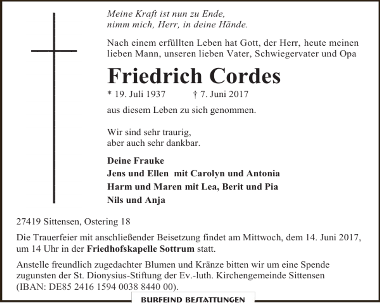 <p>Meine Kraft ist nun zu Ende,<br />nimm mich, Herr, in deine Hände.<br />Nach einem erfüllten Leben hat Gott, der Herr, heute meinen<br />lieben Mann, unseren lieben Vater, Schwiegervater und Opa</p><p>Friedrich Cordes<br />* 19. Juli 1937</p><p>† 7. Juni 2017</p><p>aus diesem Leben zu sich genommen.<br />Wir sind sehr traurig,<br />aber auch sehr dankbar.<br />Deine Frauke<br />Jens und Ellen mit Carolyn und Antonia<br />Harm und Maren mit Lea, Berit und Pia<br />Nils und Anja<br />27419 Sittensen, Ostering 18<br />Die Trauerfeier mit anschließender Beisetzung findet am Mittwoch, dem 14. Juni 2017,<br />um 14 Uhr in der Friedhofskapelle Sottrum statt.<br />Anstelle freundlich zugedachter Blumen und Kränze bitten wir um eine Spende<br />zugunsten der St. Dionysius-Stiftung der Ev.-luth. Kirchengemeinde Sittensen<br />(IBAN: DE85 2416 1594 003440).<br />Burfeind Bestattungen</p>