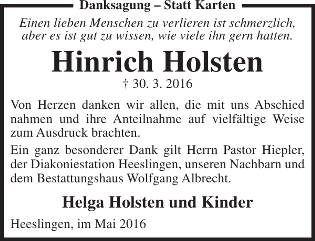 <p>Danksagung – Statt Karten<br />Einen lieben Menschen zu verlieren ist schmerzlich,<br />aber es ist gut zu wissen, wie viele ihn gern hatten.</p><p>Hinrich Holsten<br />† 30. 3. 2016</p><p>Von Herzen danken wir allen, die mit uns Abschied<br />nahmen und ihre Anteilnahme auf vielfältige Weise<br />zum Ausdruck brachten.<br />Ein ganz besonderer Dank gilt Herrn Pastor Hiepler,<br />der Diakoniestation Heeslingen, unseren Nachbarn und<br />dem Bestattungshaus Wolfgang Albrecht.</p><p>Helga Holsten und Kinder<br />Heeslingen, im Mai 2016</p>