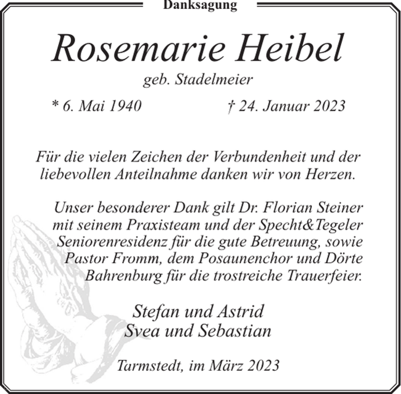 <p>Danksagung</p><p>Rosemarie Heibel<br />geb. Stadelmeier</p><p>* 6. Mai 1940</p><p>† 24. Januar 2023</p><p>Für die vielen Zeichen der Verbundenheit und der<br />liebevollen Anteilnahme danken wir von Herzen.<br />Unser besonderer Dank gilt Dr. Florian Steiner<br />mit seinem Praxxisteam und der Specht&amp;Tegeler<br />Seniorenresiden<br />nz für die gute Betreuung, sowie<br />Pastor Fromm<br />m, dem Posaunenchor und Dörte<br />Bahrenburg<br />g für die trostreiche Trauerfeier.</p><p>Steffan und Astrid<br />Svea<br />a und Sebastian<br />Tarmsttedt, im März 2023</p>