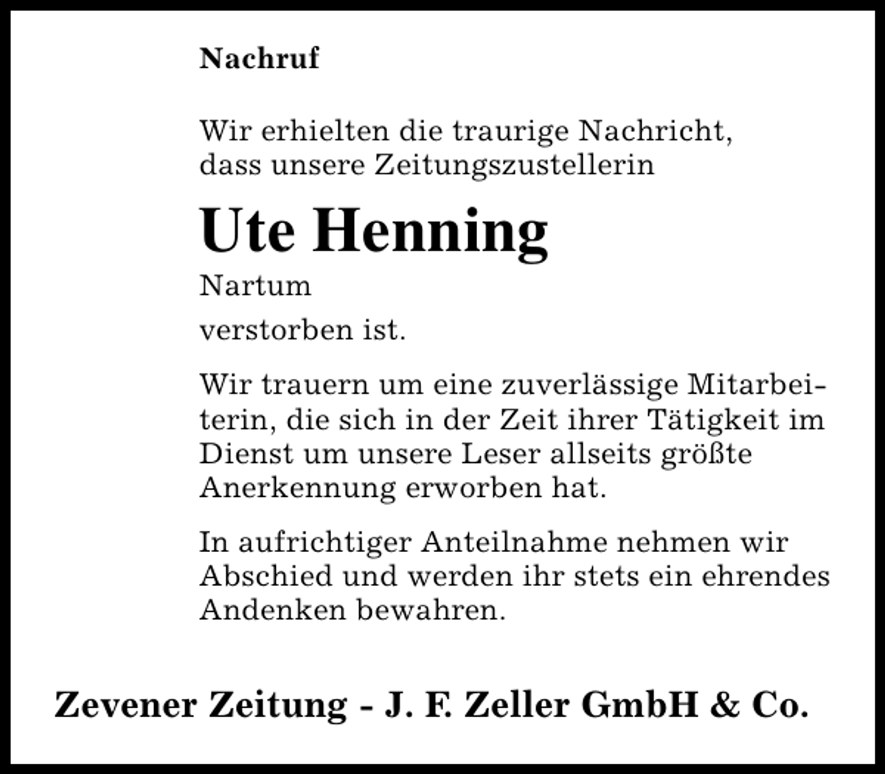 <p>Nachruf<br />Wir erhielten die traurige Nachricht,<br />dass unsere Zeitungszustellerin</p><p>Ute Henning</p><p>Nartum<br />verstorben ist.</p><p>Wir trauern um eine zuverlässige Mitarbeiterin, die sich in der Zeit ihrer Tätigkeit im<br />Dienst um unsere Leser allseits größte<br />Anerkennung erworben hat.<br />In aufrichtiger Anteilnahme nehmen wir<br />Abschied und werden ihr stets ein ehrendes<br />Andenken bewahren.</p><p>Zevener Zeitung - J. F. Zeller GmbH &amp; Co.</p>