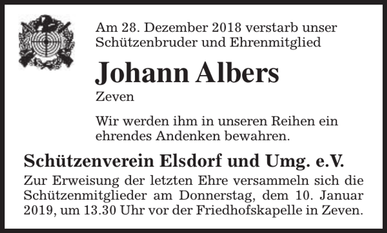 <p>Am 28. Dezember 2018 verstarb unser<br />Schützenbruder und Ehrenmitglied</p><p>Johann Albers<br />Zeven</p><p>Wir werden ihm in unseren Reihen ein<br />ehrendes Andenken bewahren.</p><p>Schützenverein Elsdorf und Umg. e.V.</p><p>Zur Erweisung der letzten Ehre versammeln sich die<br />Schützenmitglieder am Donnerstag, dem 10. Januar<br />2019, um 13.30 Uhr vor der Friedhofskapelle in Zeven.</p>