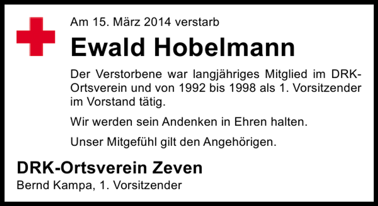 <p>Am 15. März 2014 verstarb</p><p>Ewald Hobelmann<br />Der Verstorbene war langjähriges Mitglied im DRKOrtsverein und von 1992 bis 1998 als 1. Vorsitzender<br />im Vorstand tätig.<br />Wir werden sein Andenken in Ehren halten.<br />Unser Mitgefühl gilt den Angehörigen.</p><p>DRK-Ortsverein Zeven<br />Bernd Kampa, 1. Vorsitzender</p>
