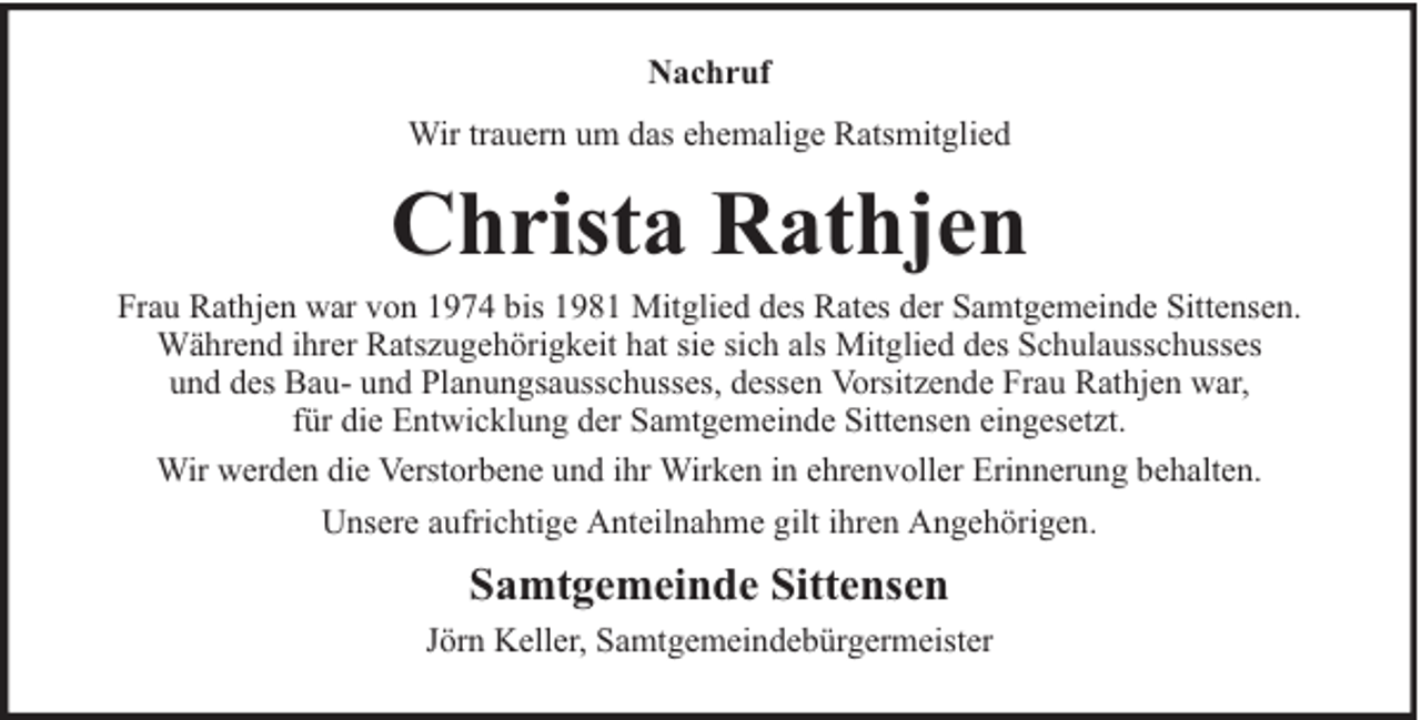 <p>Nachruf<br />Wir trauern um das ehemalige Ratsmitglied</p><p>Christa Rathjen</p><p>Frau Rathjen war von 1974 bis 1981 Mitglied des Rates der Samtgemeinde Sittensen.<br />Während ihrer Ratszugehörigkeit hat sie sich als Mitglied des Schulausschusses<br />und des Bau- und Planungsausschusses, dessen Vorsitzende Frau Rathjen war,<br />für die Entwicklung der Samtgemeinde Sittensen eingesetzt.<br />Wir werden die Verstorbene und ihr Wirken in ehrenvoller Erinnerung behalten.<br />Unsere aufrichtige Anteilnahme gilt ihren Angehörigen.</p><p>Samtgemeinde Sittensen<br />Jörn Keller, Samtgemeindebürgermeister</p>