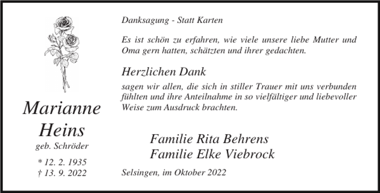 <p>Danksagung - Statt Karten<br />Es ist schön zu erfahren, wie viele unsere liebe Mutter und<br />Oma gern hatten, schätzten und ihrer gedachten.</p><p>Herzlichen Dank</p><p>Marianne<br />Heins<br />geb. Schröder<br />* 12. 2. 1935<br />† 13. 9. 2022</p><p>sagen wir allen, die sich in stiller Trauer mit uns verbunden<br />fühlten und ihre Anteilnahme in so vielfältiger und liebevoller<br />Weise zum Ausdruck brachten.</p><p>Familie Rita Behrens<br />Familie Elke Viebrock<br />Selsingen, im Oktober 2022</p>