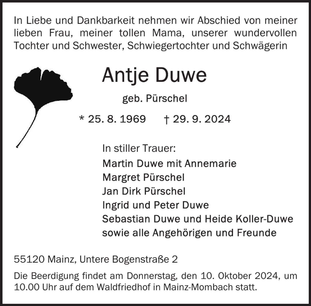 <p>In Liebe und Dankbarkeit nehmen wir Abschied von meiner<br />lieben Frau, meiner tollen Mama, unserer wundervollen<br />Tochter und Schwester, Schwiegertochter und Schwägerin</p>
<p>In stiller Trauer:</p>
<p>55120 Mainz, Untere Bogenstraße 2<br />Die Beerdigung findet am Donnerstag, den 10. Oktober 2024, um<br />10.00 Uhr auf dem Waldfriedhof in Mainz-Mombach statt.</p>