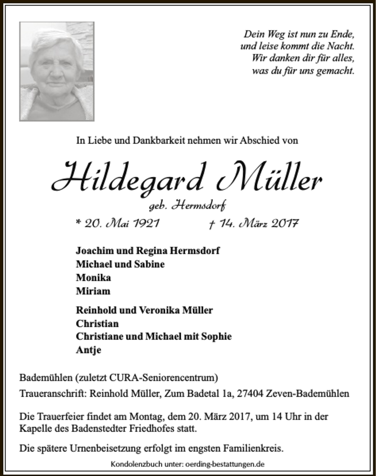 <p>Dein Weg ist nun zu Ende,<br />und leise kommt die Nacht.<br />Wir danken dir für alles,<br />was du für uns gemacht.</p><p>In Liebe und Dankbarkeit nehmen wir Abschied von</p><p>Hildegard Müller<br />geb. Hermsdorf</p><p>* 20. Mai 1921</p><p>† 14. März 2017</p><p>Joachim und Regina Hermsdorf<br />Michael und Sabine<br />Monika<br />Miriam<br />Reinhold und Veronika Müller<br />Christian<br />Christiane und Michael mit Sophie<br />Antje<br />Bademühlen (zuletzt CURA-Seniorencentrum)<br />Traueranschrift: Reinhold Müller, Zum Badetal 1a, 27404 Zeven-Bademühlen<br />Die Trauerfeier findet am Montag, dem 20. März 2017, um 14 Uhr in der<br />Kapelle des Badenstedter Friedhofes statt.<br />Die spätere Urnenbeisetzung erfolgt im engsten Familienkreis.<br />Kondolenzbuch unter: oerding-bestattungen.de</p>