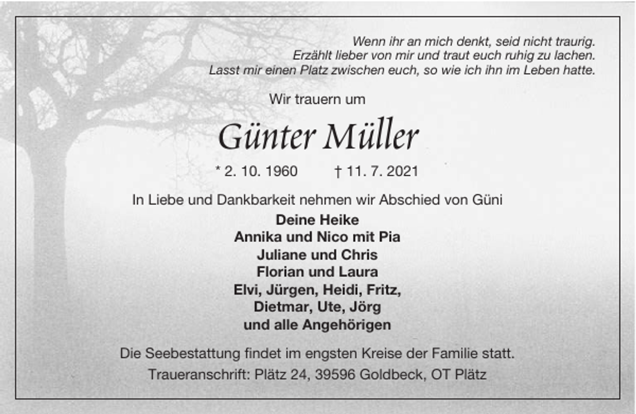 <p>Wenn ihr an mich denkt, seid nicht traurig.<br />Erzählt lieber von mir und traut euch ruhig zu lachen.<br />Lasst mir einen Platz zwischen euch, so wie ich ihn im Leben hatte.</p><p>Wir trauern um</p><p>Günter Müller</p><p>* 2. 10. 1960</p><p>† 11. 7. 2021</p><p>In Liebe und Dankbarkeit nehmen wir Abschied von Güni<br />Deine Heike<br />Annika und Nico mit Pia<br />Juliane und Chris<br />Florian und Laura<br />Elvi, Jürgen, Heidi, Fritz,<br />Dietmar, Ute, Jörg<br />und alle Angehörigen<br />Die Seebestattung findet im engsten Kreise der Familie statt.<br />Traueranschrift: Plätz 24, 39596 Goldbeck, OT Plätz</p>