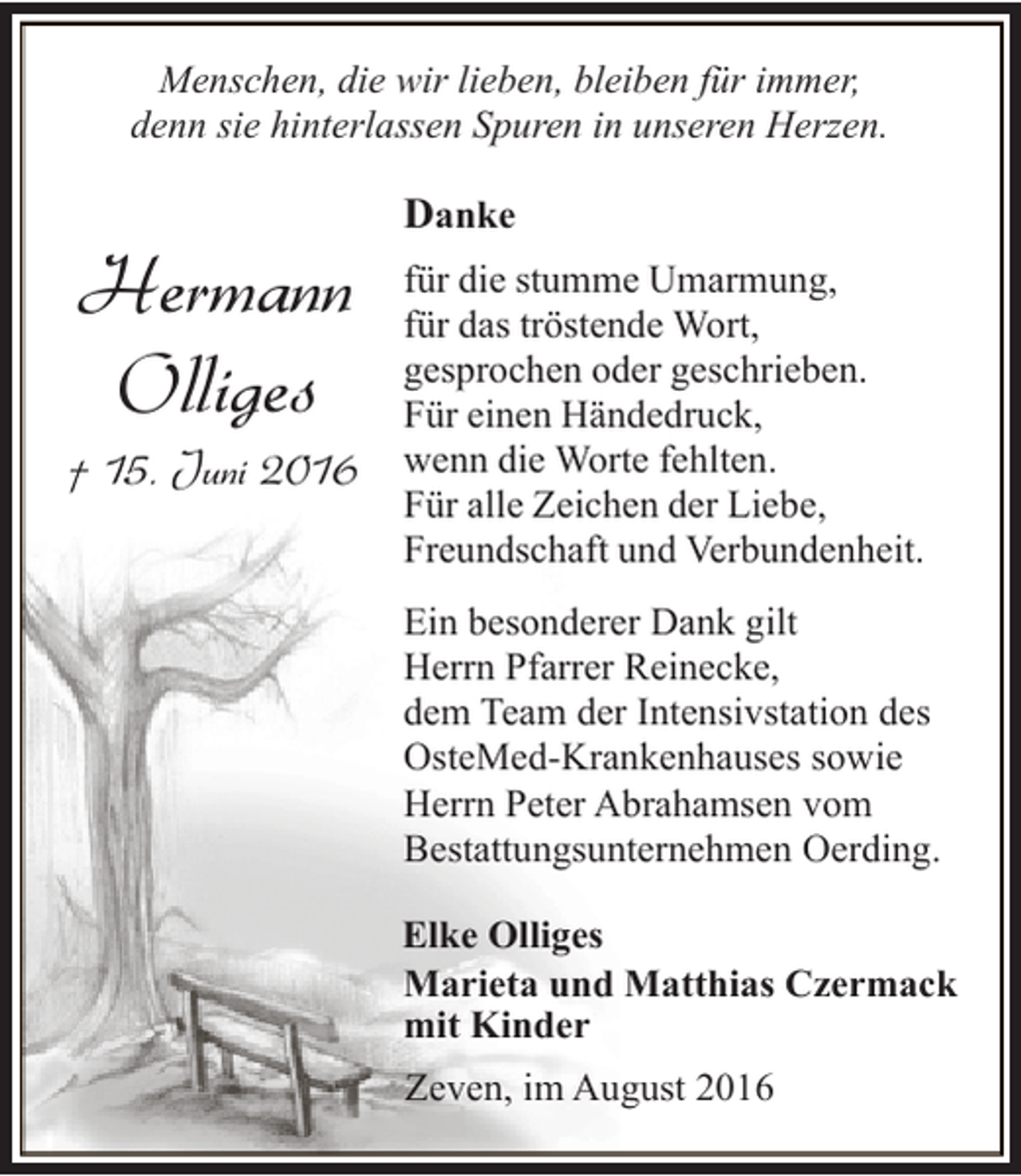 <p>Menschen, die wir lieben, bleiben für immer,<br />denn sie hinterlassen Spuren in unseren Herzen.</p><p>Hermann<br />Olliges</p><p>† 15. Juni 2016</p><p>Danke<br />für die stumme Umarmung,<br />für das tröstende Wort,<br />gesprochen oder geschrieben.<br />Für einen Händedruck,<br />wenn die Worte fehlten.<br />Für alle Zeichen der Liebe,<br />Freundschaft und Verbundenheit.<br />Ein besonderer Dank gilt<br />Herrn Pfarrer Reinecke,<br />dem Team der Intensivstation des<br />OsteMed-Krankenhauses sowie<br />Herrn Peter Abrahamsen vom<br />Bestattungsunternehmen Oerding.<br />Elke Olliges<br />Marieta und Matthias Czermack<br />mit Kinder<br />Zeven, im August 2016</p>