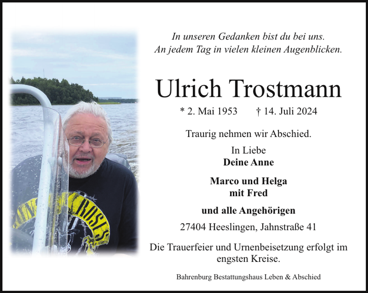 <p>In unseren Gedanken bist du bei uns.<br />An jedem Tag in vielen kleinen Augenblicken.</p><p>Ulrich Trostmann<br />* 2. Mai 1953</p><p>† 14. Juli 2024</p><p>Traurig nehmen wir Abschied.<br />In Liebe<br />Deine Anne<br />Marco und Helga<br />mit Fred<br />und alle Angehörigen<br />27404 Heeslingen, Jahnstraße 41<br />Die Trauerfeier und Urnenbeisetzung erfolgt im<br />engsten Kreise.<br />Bahrenburg Bestattungshaus Leben &amp; Abschied</p>
