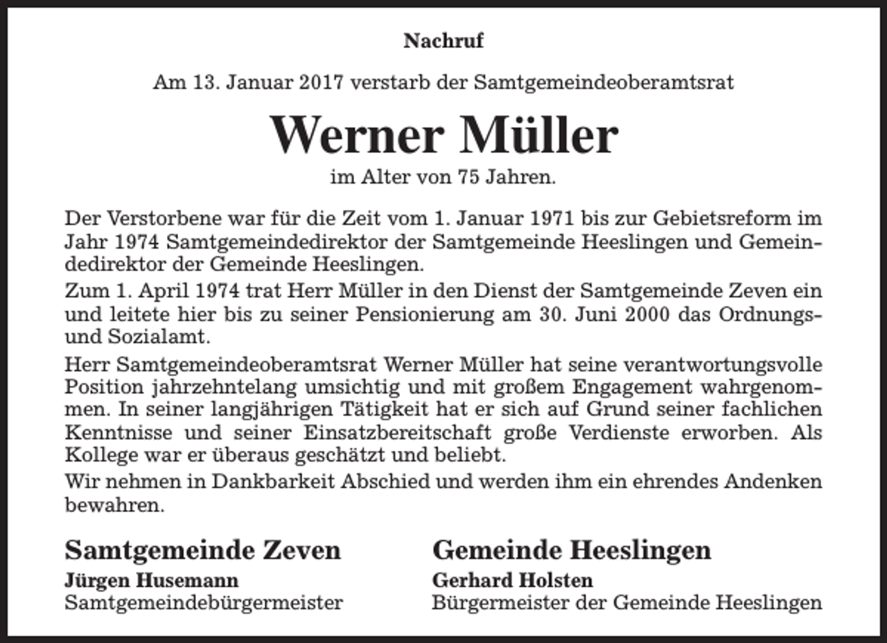 <p>Nachruf<br />Am 13. Januar 2017 verstarb der Samtgemeindeoberamtsrat</p><p>Werner Müller<br />im Alter von 75 Jahren.</p><p>Der Verstorbene war für die Zeit vom 1. Januar 1971 bis zur Gebietsreform im<br />Jahr 1974 Samtgemeindedirektor der Samtgemeinde Heeslingen und Gemeindedirektor der Gemeinde Heeslingen.<br />Zum 1. April 1974 trat Herr Müller in den Dienst der Samtgemeinde Zeven ein<br />und leitete hier bis zu seiner Pensionierung am 30. Juni 2000 das Ordnungsund Sozialamt.<br />Herr Samtgemeindeoberamtsrat Werner Müller hat seine verantwortungsvolle<br />Position jahrzehntelang umsichtig und mit großem Engagement wahrgenommen. In seiner langjährigen Tätigkeit hat er sich auf Grund seiner fachlichen<br />Kenntnisse und seiner Einsatzbereitschaft große Verdienste erworben. Als<br />Kollege war er überaus geschätzt und beliebt.<br />Wir nehmen in Dankbarkeit Abschied und werden ihm ein ehrendes Andenken<br />bewahren.</p><p>Samtgemeinde Zeven</p><p>Jürgen Husemann<br />Samtgemeindebürgermeister</p><p>Gemeinde Heeslingen</p><p>Gerhard Holsten<br />Bürgermeister der Gemeinde Heeslingen</p>