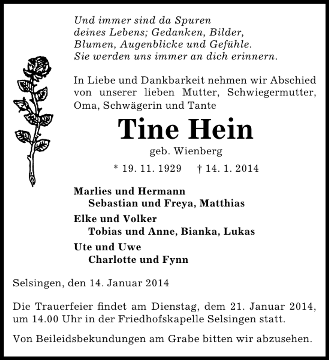 <p>Und immer sind da Spuren<br />deines Lebens; Gedanken, Bilder,<br />Blumen, Augenblicke und Gefühle.<br />Sie werden uns immer an dich erinnern.<br />In Liebe und Dankbarkeit nehmen wir Abschied<br />von unserer lieben Mutter, Schwiegermutter,<br />Oma, Schwägerin und Tante</p><p>Tine Hein<br />geb. Wienberg</p><p>* 19. 11. 1929</p><p>† 14. 1. 2014</p><p>Marlies und Hermann<br />Sebastian und Freya, Matthias<br />Elke und Volker<br />Tobias und Anne, Bianka, Lukas<br />Ute und Uwe<br />Charlotte und Fynn<br />Selsingen, den 14. Januar 2014<br />Die Trauerfeier ﬁndet am Dienstag, dem 21. Januar 2014,<br />um 14.00 Uhr in der Friedhofskapelle Selsingen statt.<br />Von Beileidsbekundungen am Grabe bitten wir abzusehen.</p>