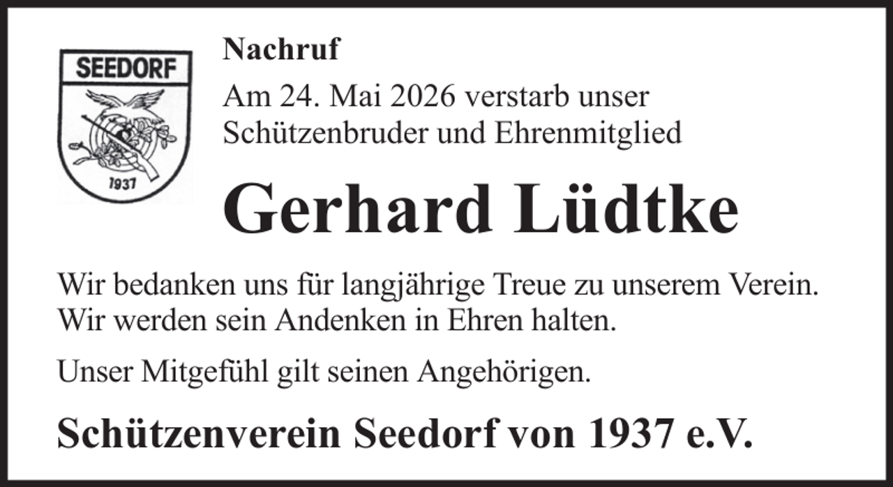 <p>Nachruf<br />Am 24. Mai 2026 verstarb unser<br />Schützenbruder und Ehrenmitglied</p><p>Gerhard Lüdtke<br />Wir bedanken uns für langjährige Treue zu unserem Verein.<br />Wir werden sein Andenken in Ehren halten.<br />Unser Mitgefühl gilt seinen Angehörigen.</p><p>Schützenverein Seedorf von 1937 e.V.</p>