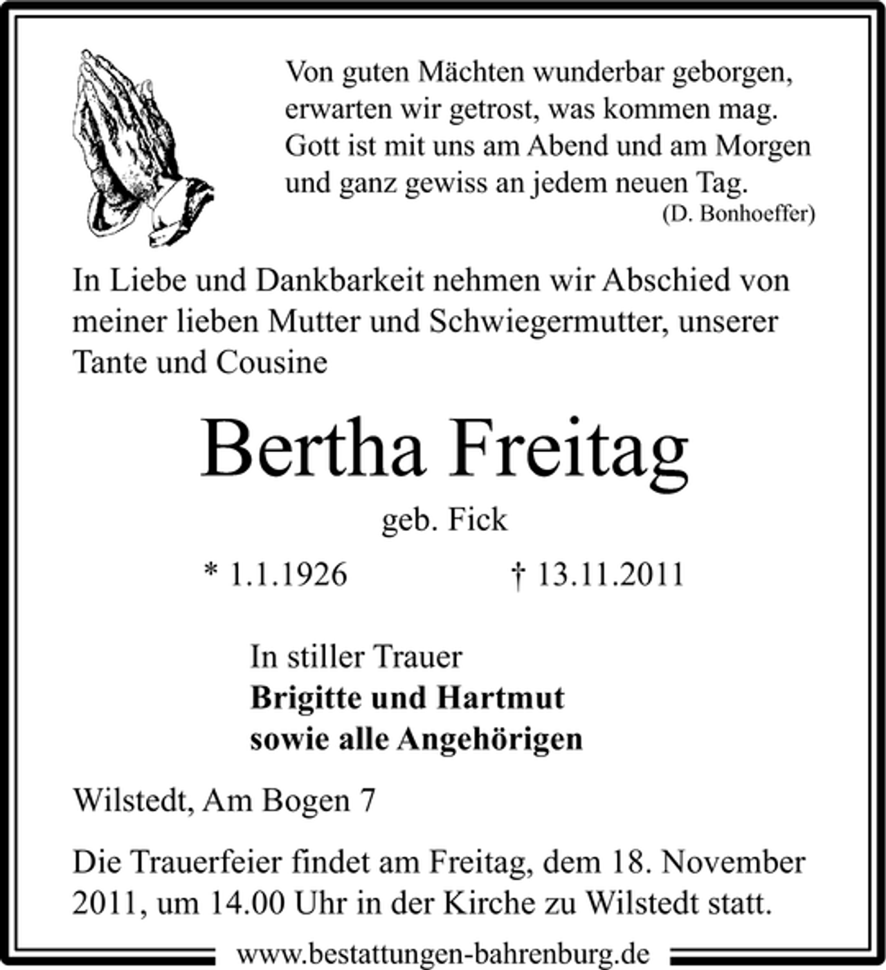 <p>Von guten Mächten wunderbar geborgen,<br />erwarten wir getrost, was kommen mag.<br />Gott ist mit uns am Abend und am Morgen<br />und ganz gewiss an jedem neuen Tag.<br />(D. Bonhoeffer)</p><p>In Liebe und Dankbarkeit nehmen wir Abschied von<br />meiner lieben Mutter und Schwiegermutter, unserer<br />Tante und Cousine</p><p>Bertha Freitag<br />geb. Fick<br />* 1.1.1926</p><p>† 13.11.2011</p><p>In stiller Trauer<br />Brigitte und Hartmut<br />sowie alle Angehörigen<br />Wilstedt, Am Bogen 7<br />Die Trauerfeier findet am Freitag, dem 18. November<br />2011, um 14.00 Uhr in der Kirche zu Wilstedt statt.<br />www.bestattungen-bahrenburg.de</p>