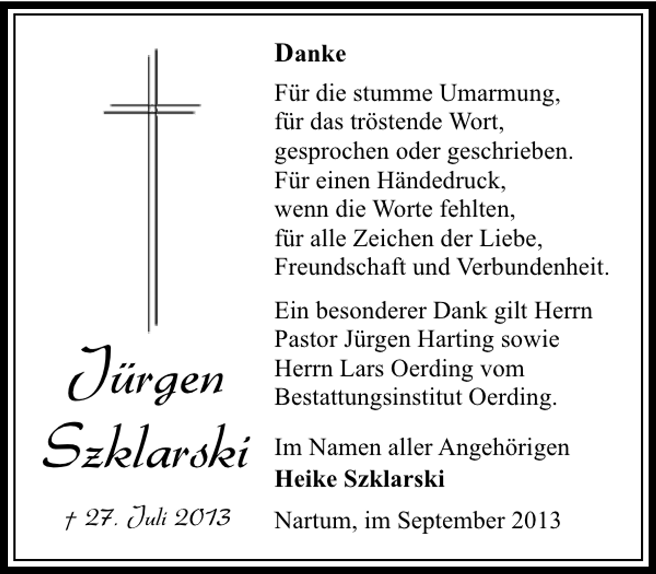 <p>Danke<br />Für die stumme Umarmung,<br />für das tröstende Wort,<br />gesprochen oder geschrieben.<br />Für einen Händedruck,<br />wenn die Worte fehlten,<br />für alle Zeichen der Liebe,<br />Freundschaft und Verbundenheit.<br />Ein besonderer Dank gilt Herrn<br />Pastor Jürgen Harting sowie<br />Herrn Lars Oerding vom<br />Bestattungsinstitut Oerding.</p><p>Jürgen<br />Szklarski</p><p>Im Namen aller Angehörigen<br />Heike Szklarski</p><p>† 27. Juli 2013</p><p>Nartum, im September 2013</p>