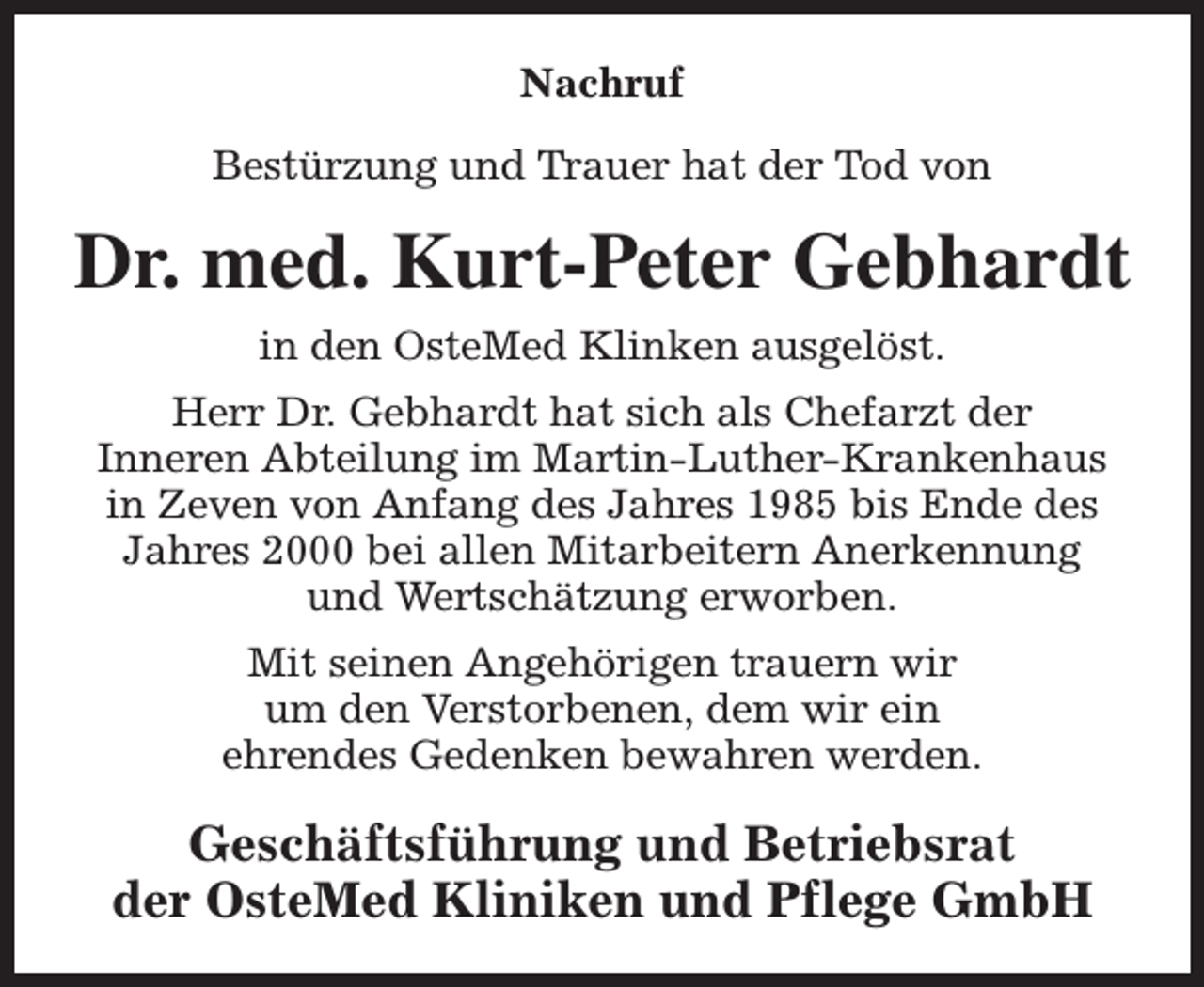 <p>Nachruf<br />Bestürzung und Trauer hat der Tod von</p><p>Dr. med. Kurt-Peter Gebhardt<br />in den OsteMed Klinken ausgelöst.<br />Herr Dr. Gebhardt hat sich als Chefarzt der<br />Inneren Abteilung im Martin-Luther-Krankenhaus<br />in Zeven von Anfang des Jahres 1985 bis Ende des<br />Jahres 2000 bei allen Mitarbeitern Anerkennung<br />und Wertschätzung erworben.<br />Mit seinen Angehörigen trauern wir<br />um den Verstorbenen, dem wir ein<br />ehrendes Gedenken bewahren werden.</p><p>Geschäftsführung und Betriebsrat<br />der OsteMed Kliniken und Pflege GmbH</p>