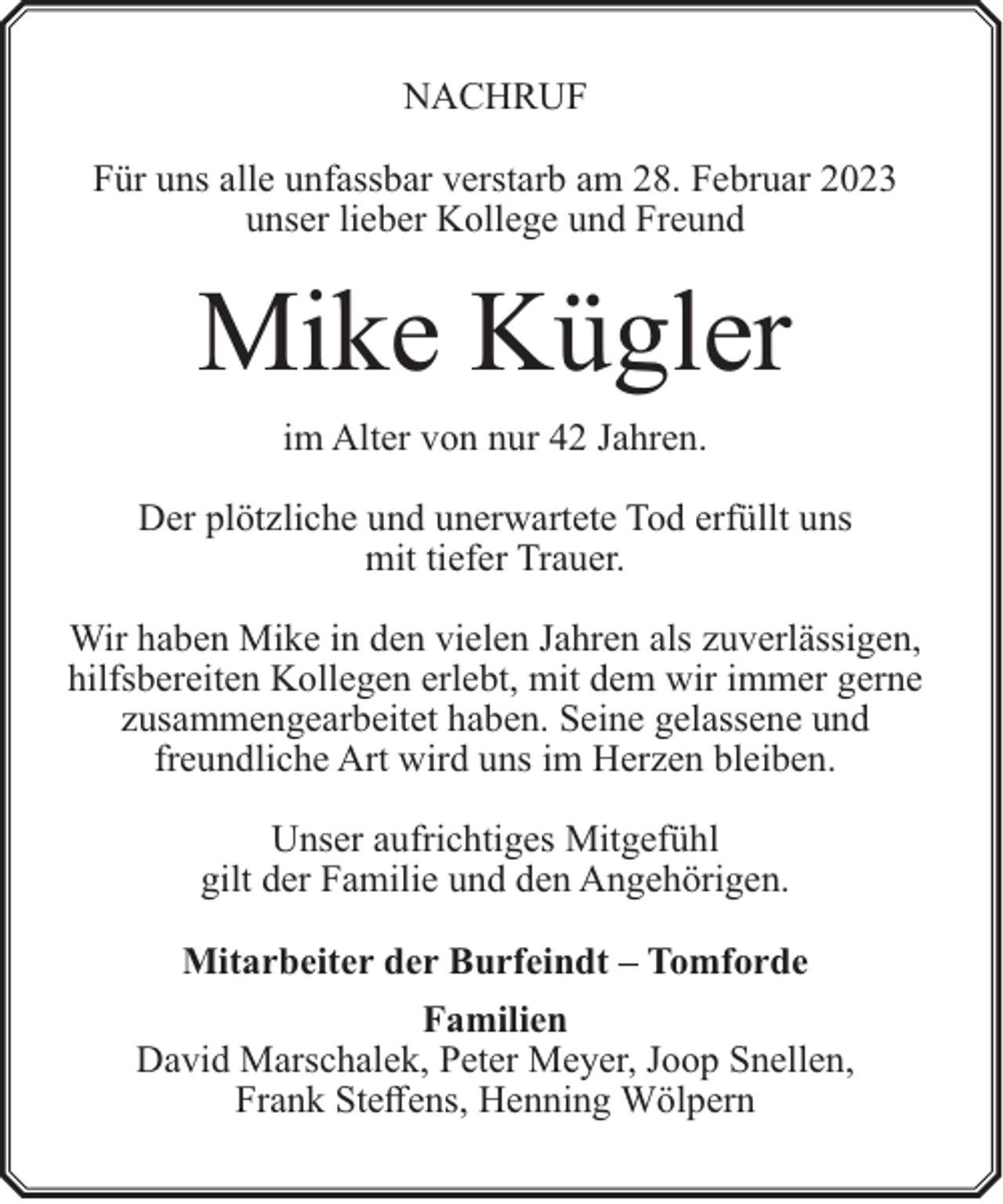<p>NACHRUF<br />Für uns alle unfassbar verstarb am 28. Februar 2023<br />unser lieber Kollege und Freund</p><p>Mike Kügler<br />im Alter von nur 42 Jahren.<br />Der plötzliche und unerwartete Tod erfüllt uns<br />mit tiefer Trauer.<br />Wir haben Mike in den vielen Jahren als zuverlässigen,<br />hilfsbereiten Kollegen erlebt, mit dem wir immer gerne<br />zusammengearbeitet haben. Seine gelassene und<br />freundliche Art wird uns im Herzen bleiben.<br />Unser aufrichtiges Mitgefühl<br />gilt der Familie und den Angehörigen.<br />Mitarbeiter der Burfeindt – Tomforde<br />Familien<br />David Marschalek, Peter Meyer, Joop Snellen,<br />Frank Steffens, Henning Wölpern</p>