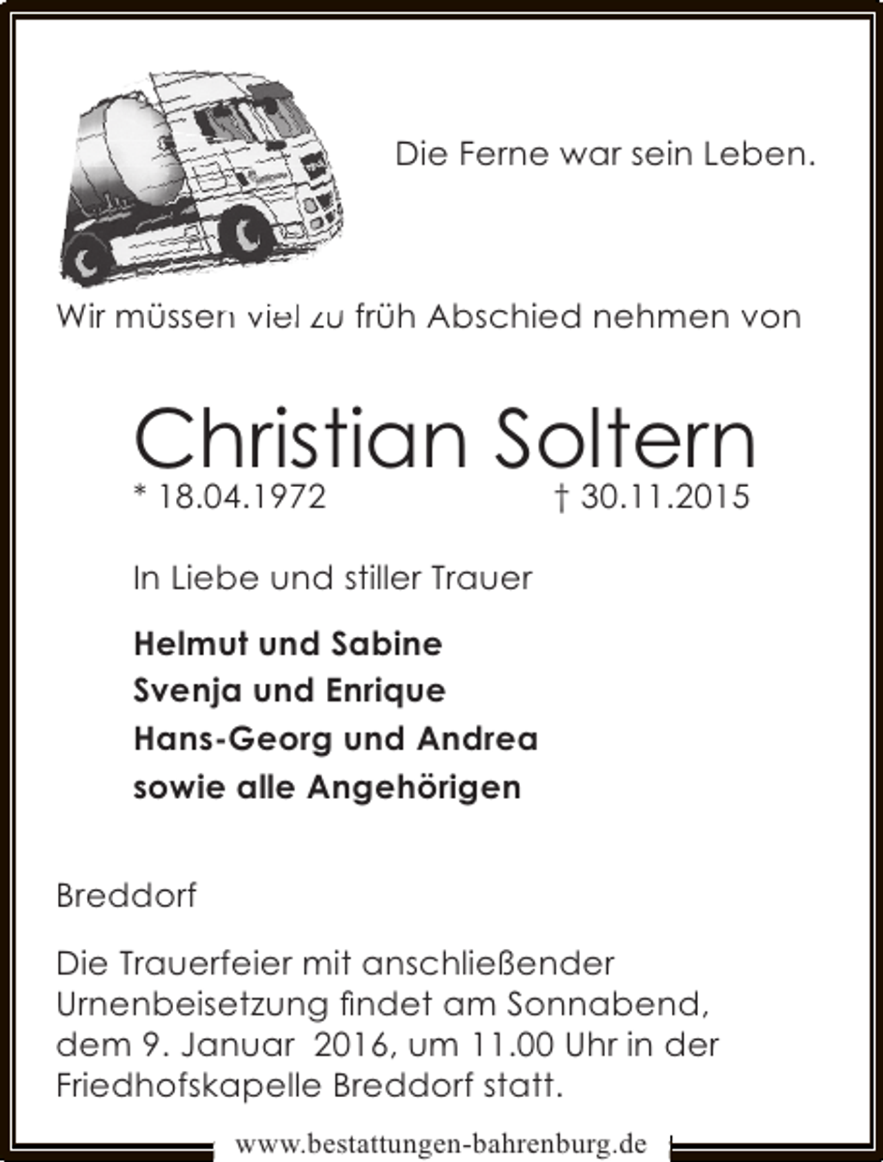 <p>Die Ferne war sein Leben.</p><p>Wir müssen viel zu früh Abschied nehmen von<br />n</p><p>Christian Soltern<br />† 30.11.2015</p><p>* 18.04.1972</p><p>In Liebe und stiller Trauer<br />Helmut und Sabine<br />Svenja und Enrique<br />Hans-Georg und Andrea<br />sowie alle Angehörigen<br />Breddorf<br />Die Trauerfeier mit anschließender<br />Urnenbeisetzung ﬁndet am Sonnabend,<br />dem 9. Januar 2016, um 11.00 Uhr in der<br />Friedhofskapelle Breddorf statt.<br />www.bestattungen-bahrenburg.de</p>