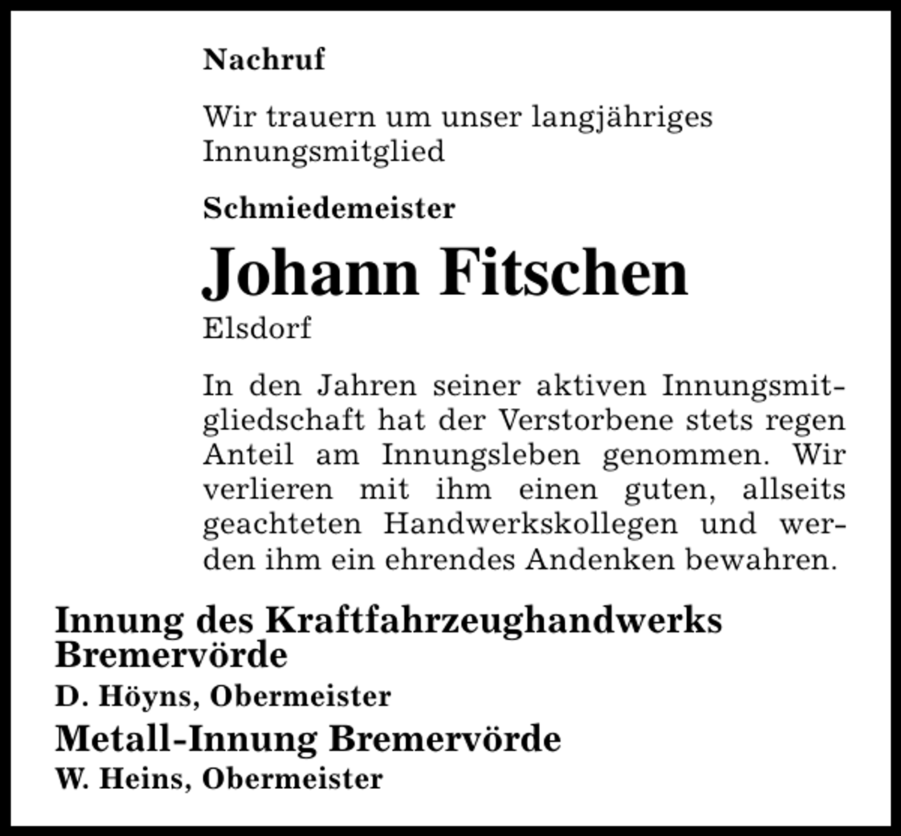 <p>Nachruf<br />Wir trauern um unser langjähriges<br />Innungsmitglied<br />Schmiedemeister</p><p>Johann Fitschen<br />Elsdorf</p><p>In den Jahren seiner aktiven Innungsmitgliedschaft hat der Verstorbene stets regen<br />Anteil am Innungsleben genommen. Wir<br />verlieren mit ihm einen guten, allseits<br />geachteten Handwerkskollegen und werden ihm ein ehrendes Andenken bewahren.</p><p>Innung des Kraftfahrzeughandwerks<br />Bremervörde<br />D. Höyns, Obermeister</p><p>Metall-Innung Bremervörde<br />W. Heins, Obermeister</p>
