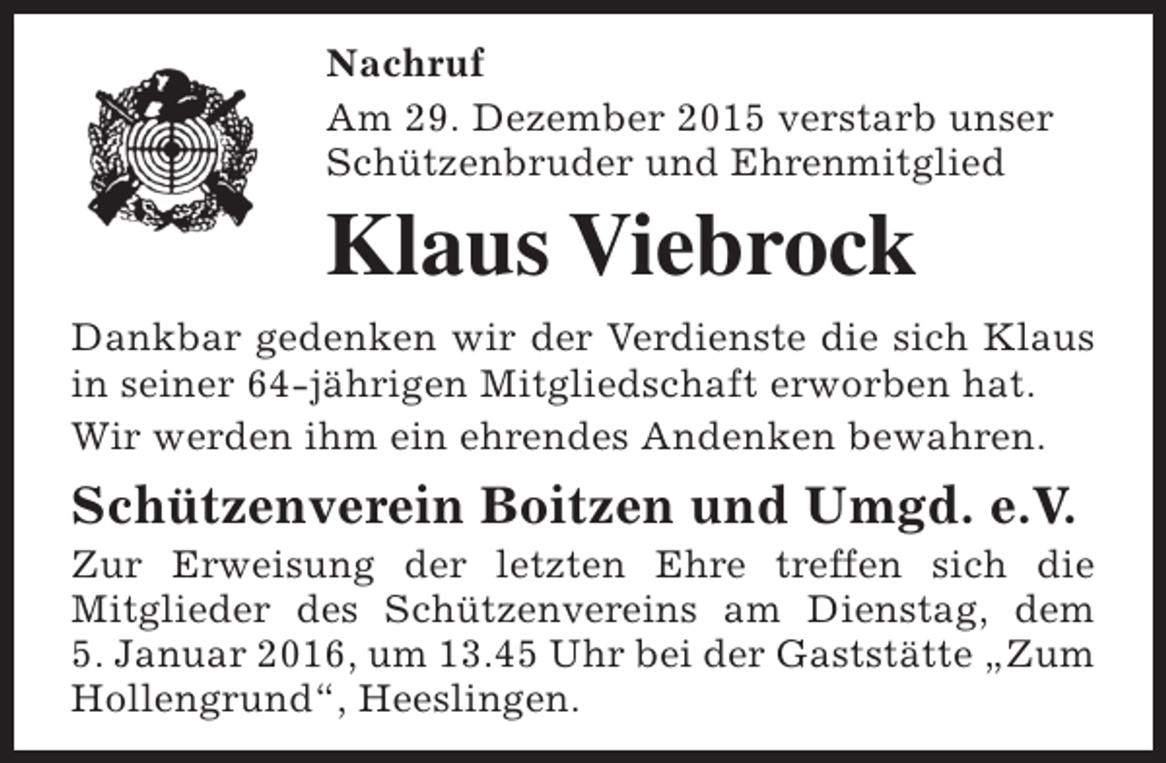 <p>Nachruf<br />Am 29. Dezember 2015 verstarb unser<br />Schützenbruder und Ehrenmitglied</p><p>Klaus Viebrock<br />Dankbar gedenken wir der Verdienste die sich Klaus<br />in seiner 64-jährigen Mitgliedschaft erworben hat.<br />Wir werden ihm ein ehrendes Andenken bewahren.</p><p>Schützenverein Boitzen und Umgd. e.V.</p><p>Zur Erweisung der letzten Ehre treffen sich die<br />Mitglieder des Schützenvereins am Dienstag, dem<br />5. Januar 2016, um 13.45 Uhr bei der Gaststätte „Zum<br />Hollengrund“, Heeslingen.</p>