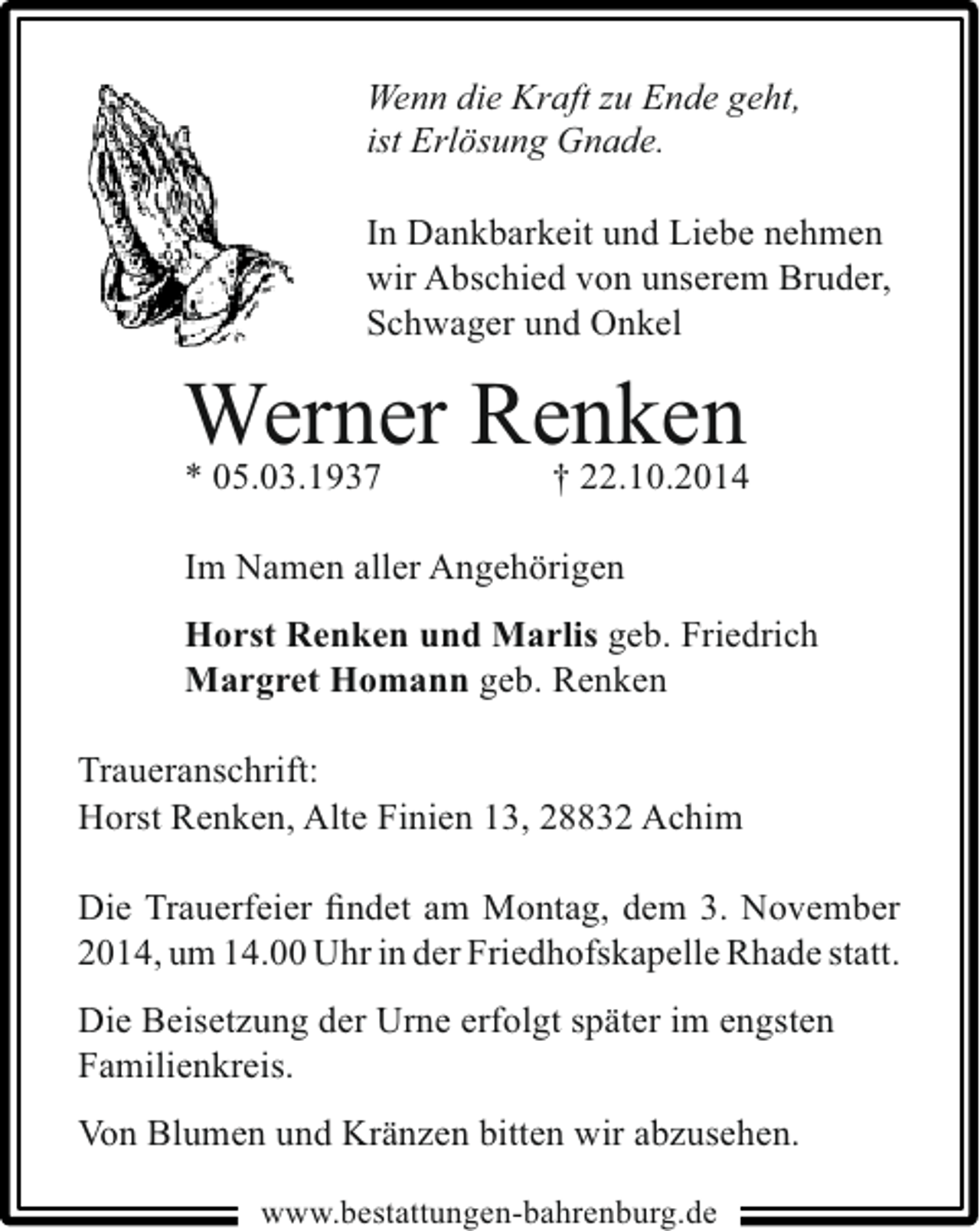 <p>Wenn die Kraft zu Ende geht,<br />ist Erlösung Gnade.</p><p>In Dankbarkeit und Liebe nehmen<br />wir Abschied von unserem Bruder,<br />Schwager und Onkel</p><p>Werner Renken<br />* 05.03.1937<br />† 22.10.2014<br />Im Namen aller Angehörigen<br />Horst Renken und Marlis geb. Friedrich<br />Margret Homann geb. Renken<br />Traueranschrift:<br />Horst Renken, Alte Finien 13, 28832 Achim<br />Die Trauerfeier ﬁndet am Montag, dem 3. November<br />2014, um 14.00 Uhr in der Friedhofskapelle Rhade statt.<br />Die Beisetzung der Urne erfolgt später im engsten<br />Familienkreis.<br />Von Blumen und Kränzen bitten wir abzusehen.<br />www.bestattungen-bahrenburg.de</p>