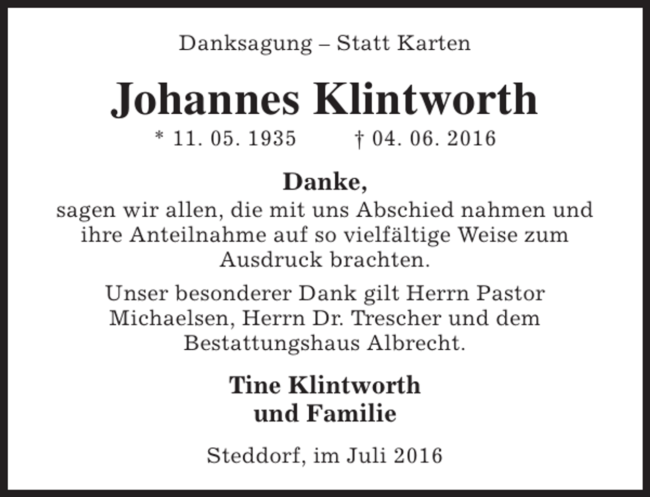 <p>Danksagung – Statt Karten</p><p>Johannes Klintworth<br />* 11. 05. 1935</p><p>† 04. 06. 2016</p><p>Danke,</p><p>sagen wir allen, die mit uns Abschied nahmen und<br />ihre Anteilnahme auf so vielfältige Weise zum<br />Ausdruck brachten.<br />Unser besonderer Dank gilt Herrn Pastor<br />Michaelsen, Herrn Dr. Trescher und dem<br />Bestattungshaus Albrecht.</p><p>Tine Klintworth<br />und Familie<br />Steddorf, im Juli 2016</p>