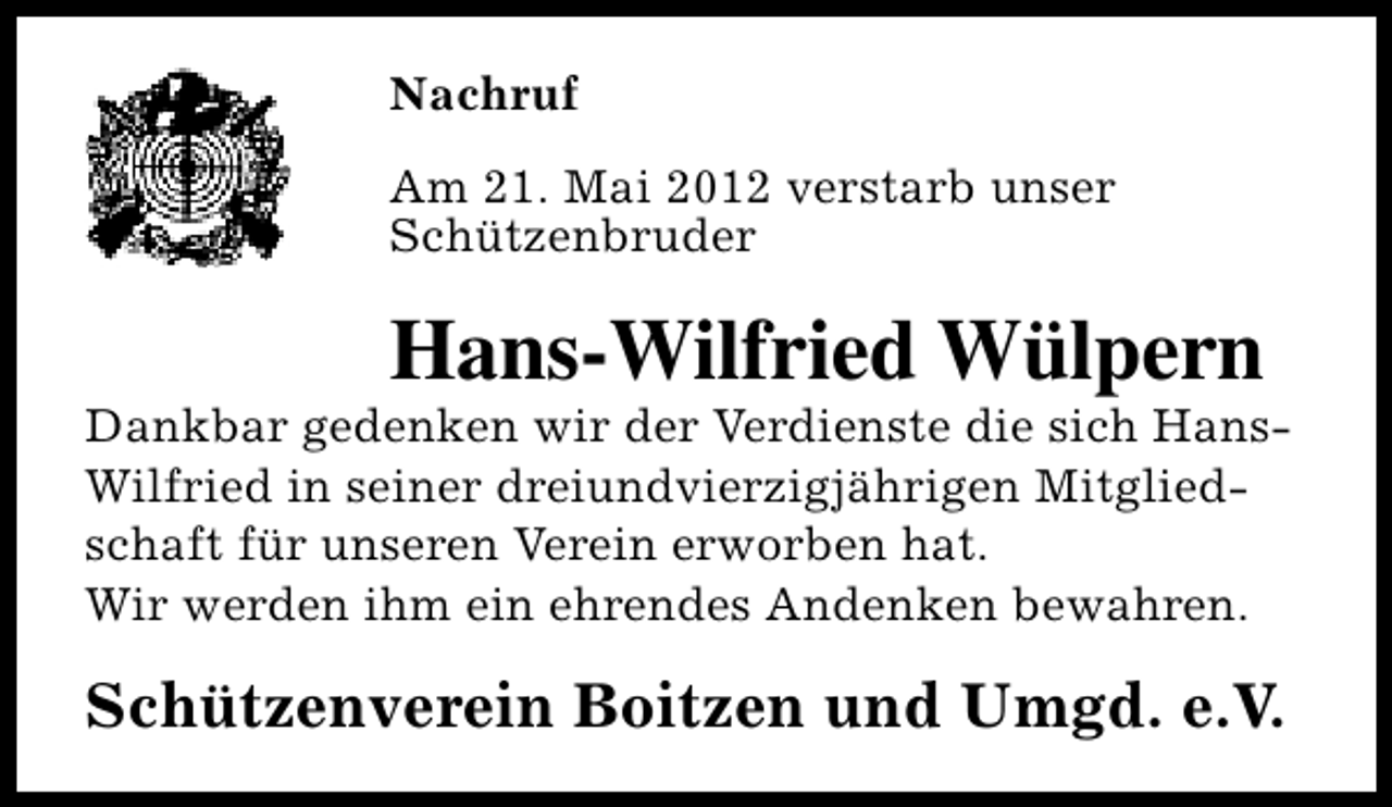<p>Nachruf<br />Am 21. Mai 2012 verstarb unser<br />Schützenbruder</p><p>Hans-Wilfried Wülpern</p><p>Dankbar gedenken wir der Verdienste die sich HansWilfried in seiner dreiundvierzigjährigen Mitgliedschaft für unseren Verein erworben hat.<br />Wir werden ihm ein ehrendes Andenken bewahren.</p><p>Schützenverein Boitzen und Umgd. e.V.</p>