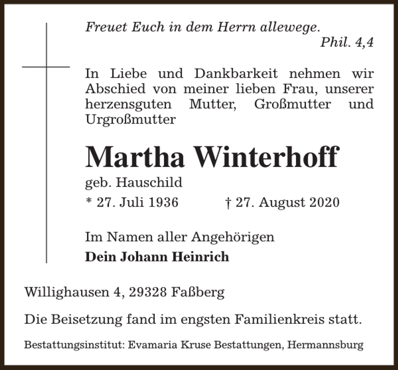 <p>Freuet Euch in dem Herrn allewege.<br />Phil. 4,4<br />In Liebe und Dankbarkeit nehmen wir<br />Abschied von meiner lieben Frau, unserer<br />herzensguten Mutter, Großmutter und<br />Urgroßmutter</p><p>Martha Winterhoff<br />geb. Hauschild<br />* 27. Juli 1936</p><p>† 27. August 2020</p><p>Im Namen aller Angehörigen<br />Dein Johann Heinrich<br />Willighausen 4, 29328 Faßberg<br />Die Beisetzung fand im engsten Familienkreis statt.<br />Bestattungsinstitut: Evamaria Kruse Bestattungen, Hermannsburg</p>