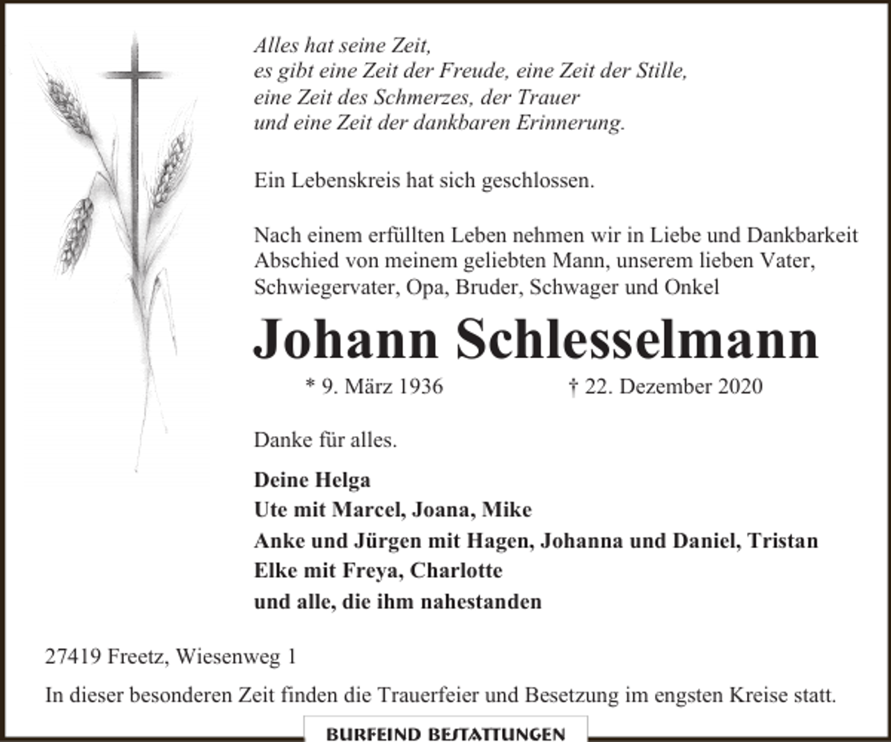 <p>Alles hat seine Zeit,<br />es gibt eine Zeit der Freude, eine Zeit der Stille,<br />eine Zeit des Schmerzes, der Trauer<br />und eine Zeit der dankbaren Erinnerung.<br />Ein Lebenskreis hat sich geschlossen.<br />Nach einem erfüllten Leben nehmen wir in Liebe und Dankbarkeit<br />Abschied von meinem geliebten Mann, unserem lieben Vater,<br />Schwiegervater, Opa, Bruder, Schwager und Onkel</p><p>Johann Schlesselmann<br />* 9. März 1936</p><p>† 22. Dezember 2020</p><p>Danke für alles.<br />Deine Helga<br />Ute mit Marcel, Joana, Mike<br />Anke und Jürgen mit Hagen, Johanna und Daniel, Tristan<br />Elke mit Freya, Charlotte<br />und alle, die ihm nahestanden<br />27419 Freetz, Wiesenweg 1<br />In dieser besonderen Zeit finden die Trauerfeier und Besetzung im engsten Kreise statt.<br />Burfeind Bestattungen</p>