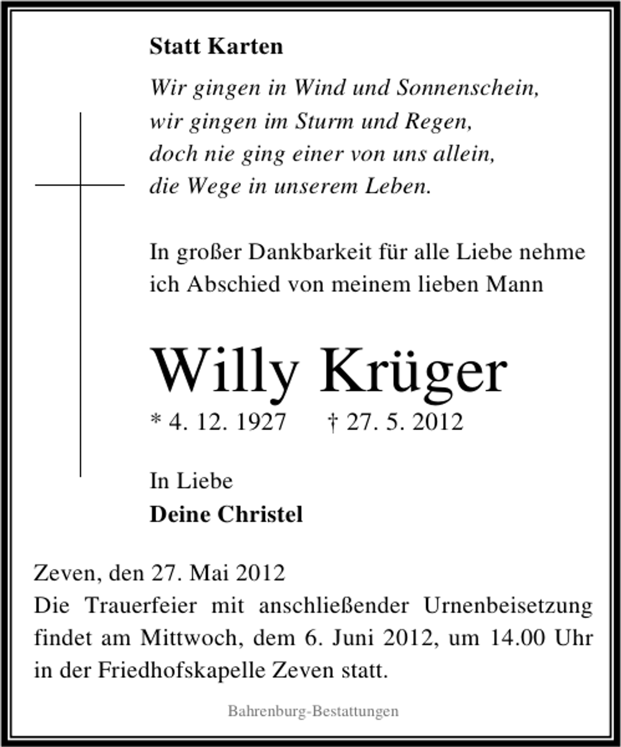 <p>Statt Karten<br />Wir gingen in Wind und Sonnenschein,<br />wir gingen im Sturm und Regen,<br />doch nie ging einer von uns allein,<br />die Wege in unserem Leben.<br />In großer Dankbarkeit für alle Liebe nehme<br />ich Abschied von meinem lieben Mann</p><p>Willy Krüger</p><p>* 4. 12. 1927</p><p>† 27. 5. 2012</p><p>In Liebe<br />Deine Christel<br />Zeven, den 27. Mai 2012<br />Die Trauerfeier mit anschließender Urnenbeisetzung<br />findet am Mittwoch, dem 6. Juni 2012, um 14.00 Uhr<br />in der Friedhofskapelle Zeven statt.<br />Bahrenburg-Bestattungen</p>
