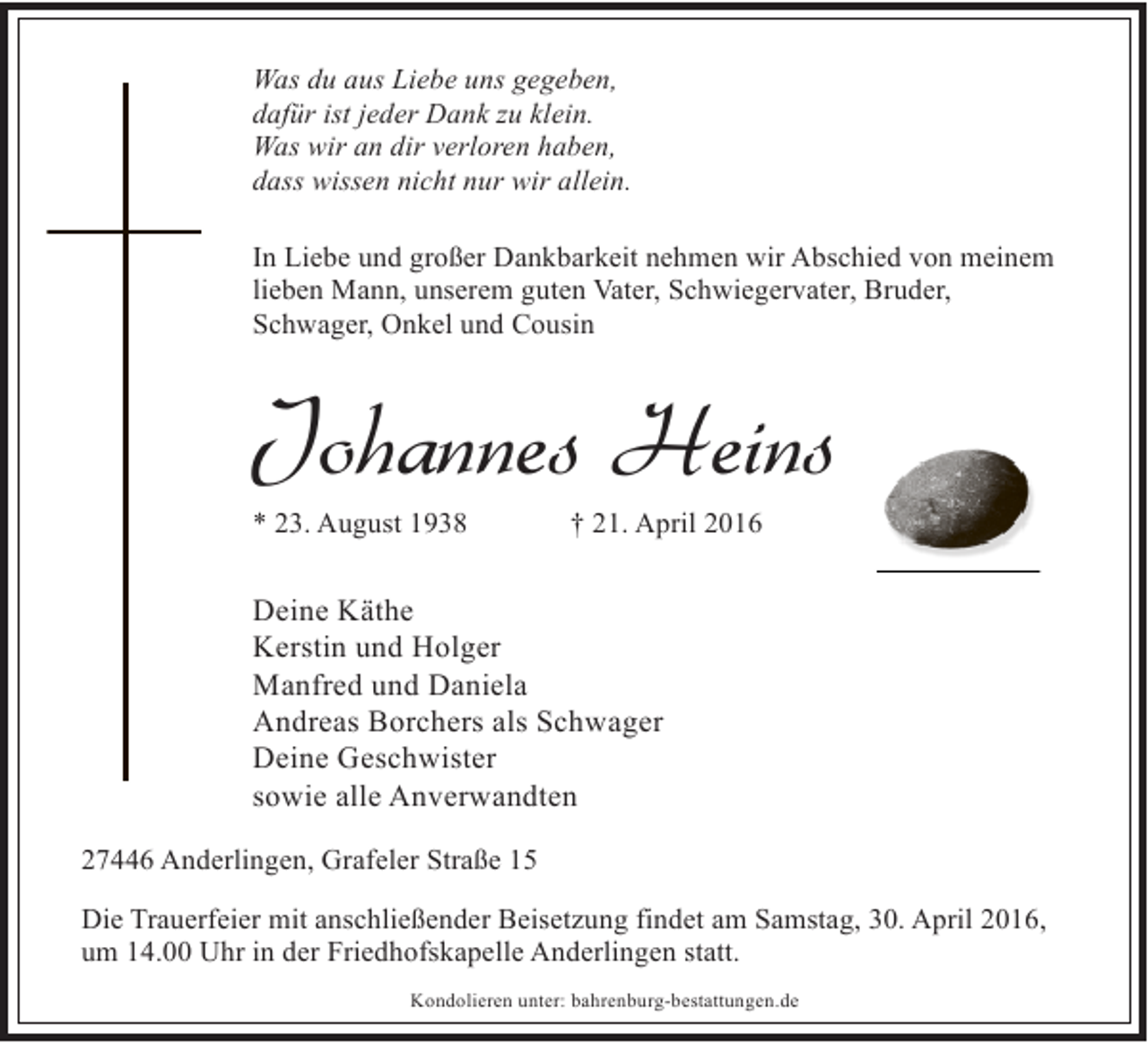 <p>Was du aus Liebe uns gegeben,<br />dafür ist jeder Dank zu klein.<br />Was wir an dir verloren haben,<br />dass wissen nicht nur wir allein.<br />In Liebe und großer Dankbarkeit nehmen wir Abschied von meinem<br />lieben Mann, unserem guten Vater, Schwiegervater, Bruder,<br />Schwager, Onkel und Cousin</p><p>Johannes Heins</p><p>* 23. August 1938</p><p>† 21. April 2016</p><p>Deine Käthe<br />Kerstin und Holger<br />Manfred und Daniela<br />Andreas Borchers als Schwager<br />Deine Geschwister<br />sowie alle Anverwandten<br />27446 Anderlingen, Grafeler Straße 15<br />Die Trauerfeier mit anschließender Beisetzung findet am Samstag, 30. April 2016,<br />um 14.00 Uhr in der Friedhofskapelle Anderlingen statt.<br />Kondolieren unter: bahrenburg-bestattungen.de</p>