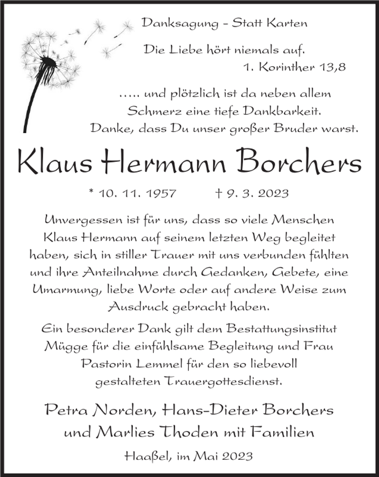<p>Danksagung - Statt Karten<br />Die Liebe hört niemals auf.<br />1. Korinther 13,8<br />⁄.. und plötzlich ist da neben allem<br />Schmerz eine tiefe Dankbarkeit.<br />Danke, dass Du unser großer Bruder warst.</p><p>Klaus Hermann Borchers<br />* 10. 11. 1957</p><p>† 9. 3. 2023</p><p>Unvergessen ist für uns, dass so viele Menschen<br />Klaus Hermann auf seinem letzten Weg begleitet<br />haben, sich in stiller Trauer mit uns verbunden fühlten<br />und ihre Anteilnahme durch Gedanken, Gebete, eine<br />Umarmung, liebe Worte oder auf andere Weise zum<br />Ausdruck gebracht haben.<br />Ein besonderer Dank gilt dem Bestattungsinstitut<br />Mügge für die einfühlsame Begleitung und Frau<br />Pastorin Lemmel für den so liebevoll<br />gestalteten Trauergottesdienst.</p><p>Petra Norden, Hans-Dieter Borchers<br />und Marlies Thoden mit Familien<br />Haaßel, im Mai 2023</p>