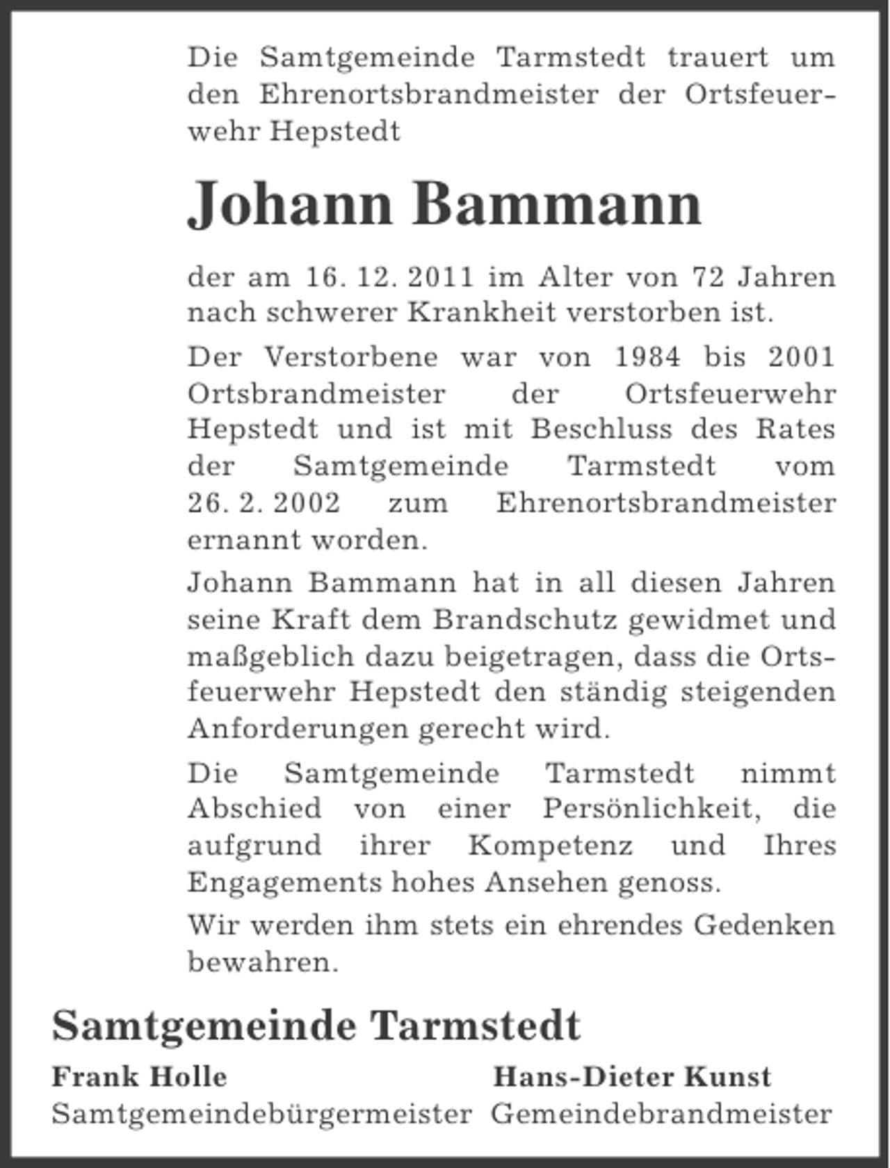 <p>Die Samtgemeinde Tarmstedt trauert um<br />den Ehrenortsbrandmeister der Ortsfeuerwehr Hepstedt</p><p>Johann Bammann<br />der am 16. 12. 2011 im Alter von 72 Jahren<br />nach schwerer Krankheit verstorben ist.<br />Der Verstorbene war von 1984 bis 2001<br />Ortsbrandmeister<br />der<br />Ortsfeuerwehr<br />Hepstedt und ist mit Beschluss des Rates<br />der<br />Samtgemeinde<br />Tarmstedt<br />vom<br />26. 2. 2002<br />zum<br />Ehrenortsbrandmeister<br />ernannt worden.<br />Johann Bammann hat in all diesen Jahren<br />seine Kraft dem Brandschutz gewidmet und<br />maßgeblich dazu beigetragen, dass die Ortsfeuerwehr Hepstedt den ständig steigenden<br />Anforderungen gerecht wird.<br />Die Samtgemeinde Tarmstedt nimmt<br />Abschied von einer Persönlichkeit, die<br />aufgrund ihrer Kompetenz und Ihres<br />Engagements hohes Ansehen genoss.<br />Wir werden ihm stets ein ehrendes Gedenken<br />bewahren.</p><p>Samtgemeinde Tarmstedt<br />Frank Holle<br />Hans-Dieter Kunst<br />Samtgemeindebürgermeister Gemeindebrandmeister</p>
