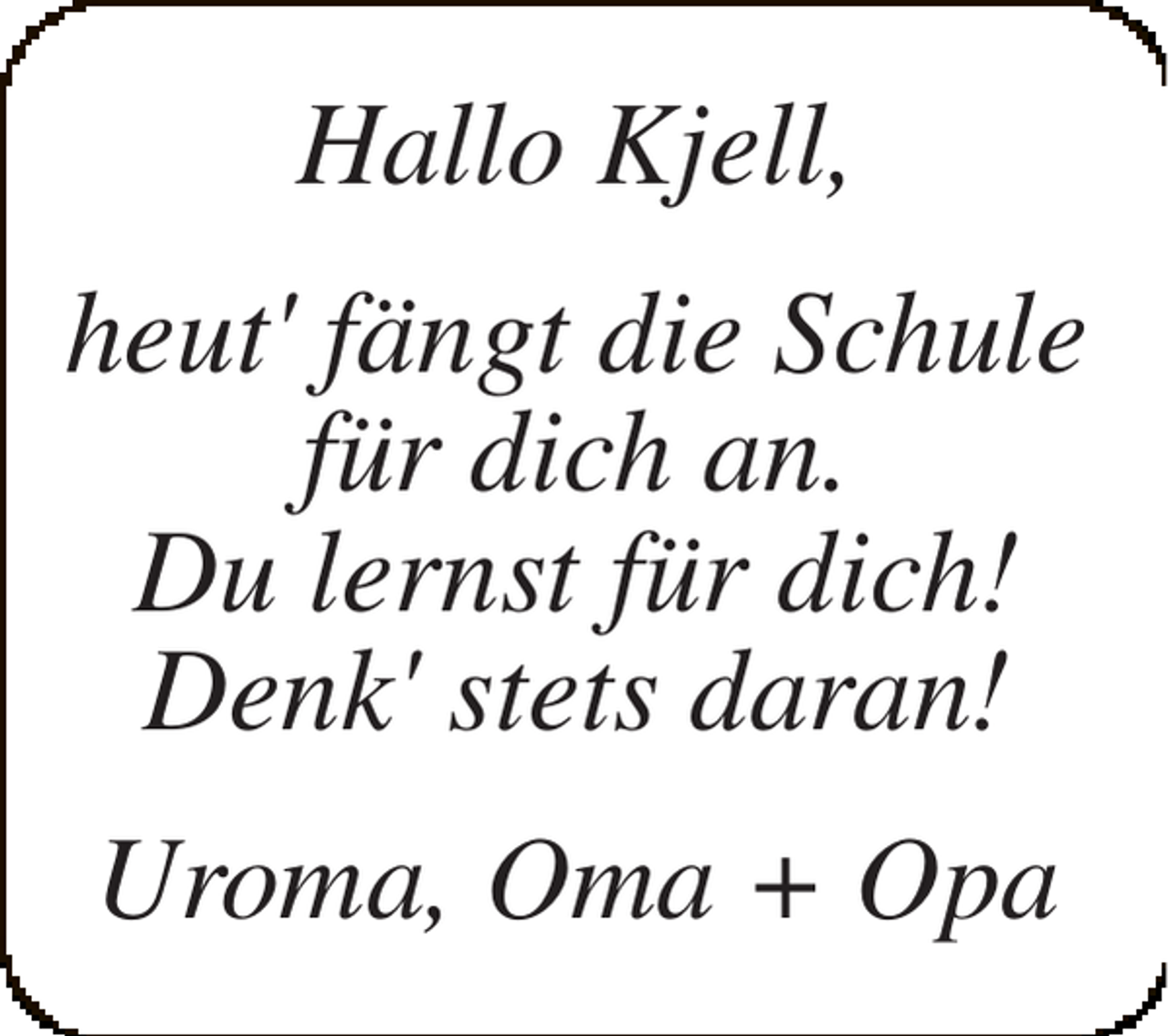<p>Hallo Kjell,<br />heut' fängt die Schule<br />für dich an.<br />Du lernst für dich!<br />Denk' stets daran!<br />Uroma, Oma + Opa</p>