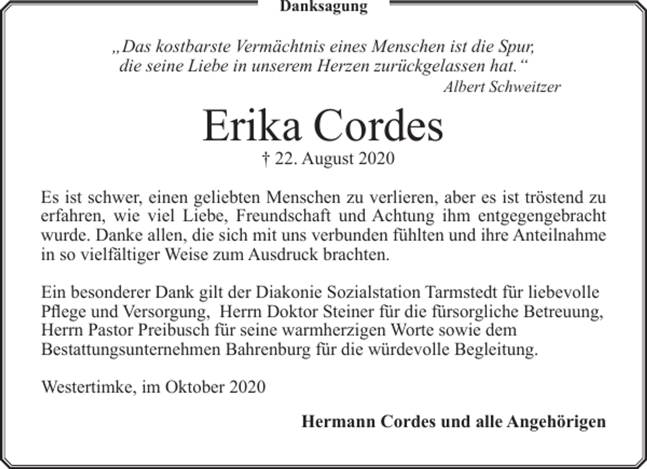 <p>Danksagung</p><p>„Das kostbarste Vermächtnis eines Menschen ist die Spur,<br />die seine Liebe in unserem Herzen zurückgelassen hat.“</p><p>Albert Schweitzer</p><p>Erika Cordes<br />† 22. August 2020</p><p>Es ist schwer, einen geliebten Menschen zu verlieren, aber es ist tröstend zu<br />erfahren, wie viel Liebe, Freundschaft und Achtung ihm entgegengebracht<br />wurde. Danke allen, die sich mit uns verbunden fühlten und ihre Anteilnahme<br />in so vielfältiger Weise zum Ausdruck brachten.<br />Ein besonderer Dank gilt der Diakonie Sozialstation Tarmstedt für liebevolle<br />Pflege und Versorgung, Herrn Doktor Steiner für die fürsorgliche Betreuung,<br />Herrn Pastor Preibusch für seine warmherzigen Worte sowie dem<br />Bestattungsunternehmen Bahrenburg für die würdevolle Begleitung.<br />Westertimke, im Oktober 2020<br />Hermann Cordes und alle Angehörigen</p>