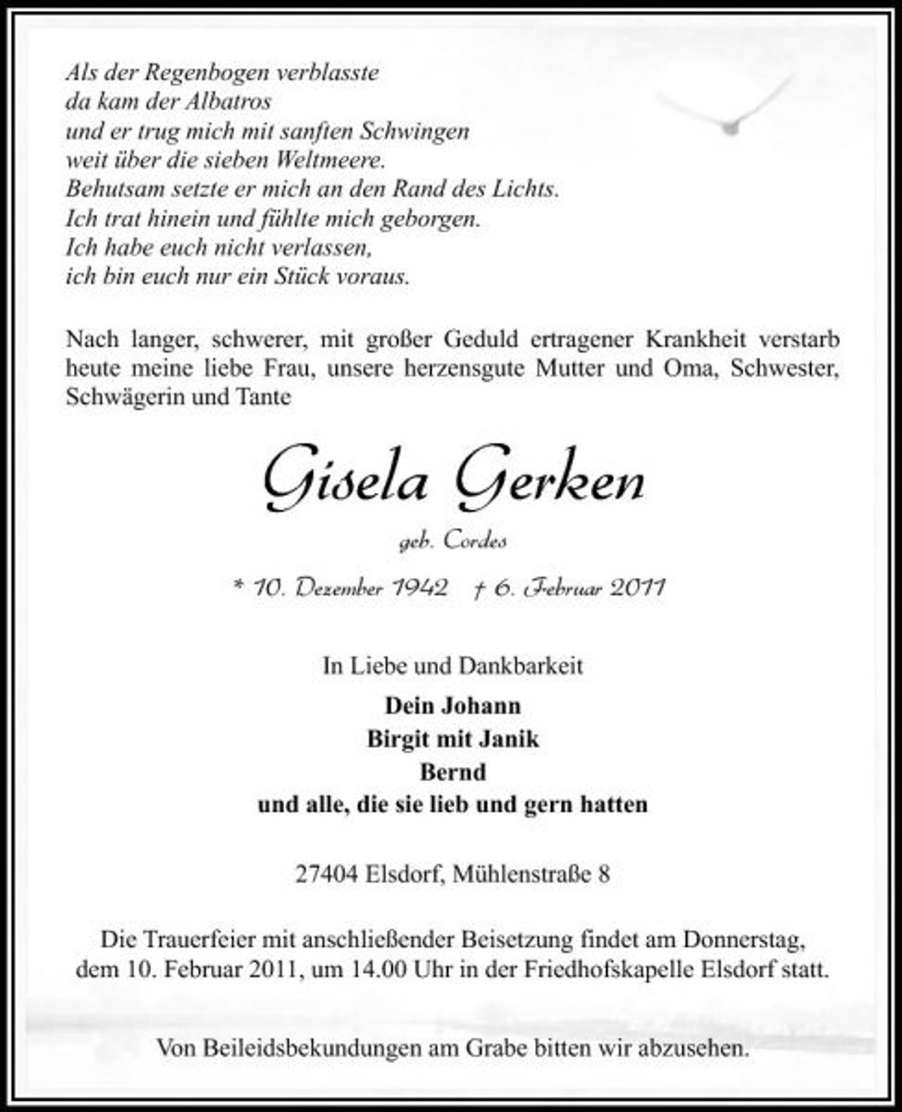 <p>Als der Regenbogen verblasste da kam der Albatros und er trug mich mit sanften Schwingen weit über die sieben Weltmeere. Behutsam setzte er mich an den Rand des Lichts. Ich trat hinein und fühlte mich geborgen. Ich habe euch nicht verlassen, ich bin euch nur ein Stück voraus. Nach langer, schwerer, mit großer Geduld ertragener Krankheit verstarb heute meine liebe Frau, unsere herzensgute Mutter und Oma, Schwester, Schwägerin und Tante</p><p>Gisela Gerken<br />geb. Cordes * 10. Dezember 1942 † 6. Februar 2011<br />In Liebe und Dankbarkeit Dein Johann Birgit mit Janik Bernd und alle, die sie lieb und gern hatten 27404 Elsdorf, Mühlenstraße 8 Die Trauerfeier mit anschließender Beisetzung findet am Donnerstag, dem 10. Februar 2011, um 14.00 Uhr in der Friedhofskapelle Elsdorf statt. Von Beileidsbekundungen am Grabe bitten wir abzusehen.</p>