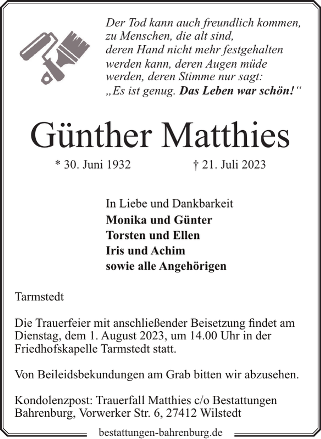 <p>Der Tod kann auch freundlich kommen,<br />zu Menschen, die alt sind,<br />deren Hand nicht mehr festgehalten<br />werden kann, deren Augen müde<br />werden, deren Stimme nur sagt:<br />„Es ist genug. Das Leben war schön!“</p><p>Günther Matthies<br />* 30. Juni 1932</p><p>† 21. Juli 2023</p><p>In Liebe und Dankbarkeit<br />Monika und Günter<br />Torsten und Ellen<br />Iris und Achim<br />sowie alle Angehörigen<br />Tarmstedt<br />Die Trauerfeier mit anschließender Beisetzung findet am<br />Dienstag, dem 1. August 2023, um 14.00 Uhr in der<br />Friedhofskapelle Tarmstedt statt.<br />Von Beileidsbekundungen am Grab bitten wir abzusehen.<br />Kondolenzpost: Trauerfall Matthies c/o Bestattungen<br />Bahrenburg, Vorwerker Str. 6, 27412 Wilstedt<br />bestattungen-bahrenburg.de</p>