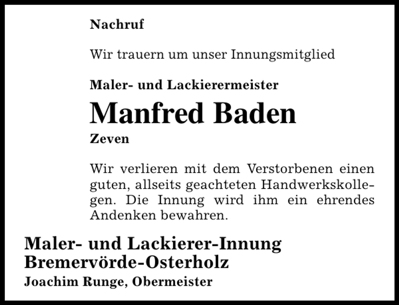 <p>Nachruf<br />Wir trauern um unser Innungsmitglied<br />Maler- und Lackierermeister</p>
<p>Manfred Baden<br />Zeven</p>
<p>Wir verlieren mit dem Verstorbenen einen<br />guten, allseits geachteten Handwerkskollegen. Die Innung wird ihm ein ehrendes<br />Andenken bewahren.</p>
<p>Maler- und Lackierer-Innung<br />Bremervörde-Osterholz</p>
<p>Joachim Runge, Obermeister</p>