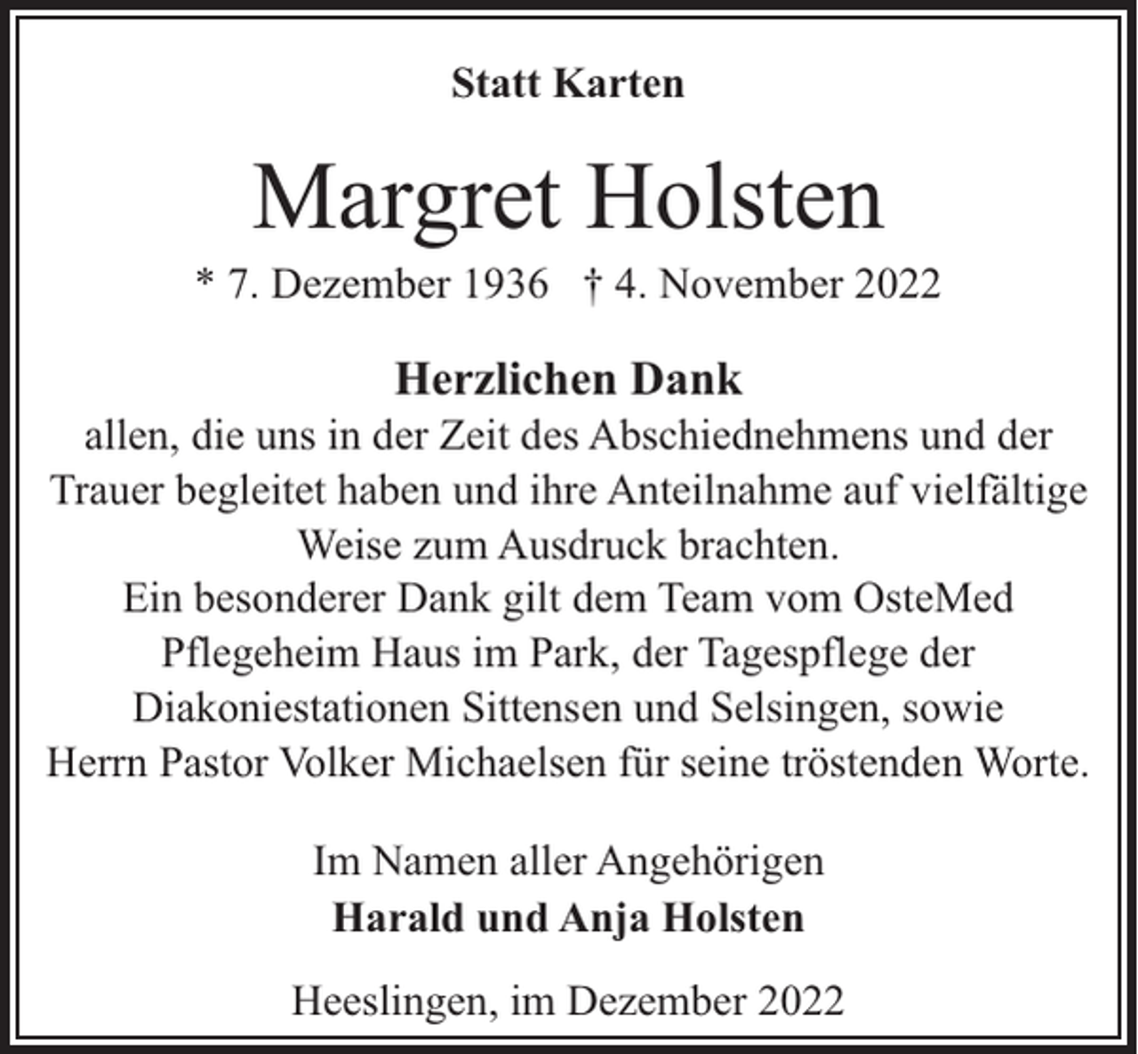 <p>Statt Karten</p><p>Margret Holsten</p><p>* 7. Dezember 1936 † 4. November 2022</p><p>Herzlichen Dank</p><p>allen, die uns in der Zeit des Abschiednehmens und der<br />Trauer begleitet haben und ihre Anteilnahme auf vielfältige<br />Weise zum Ausdruck brachten.<br />Ein besonderer Dank gilt dem Team vom OsteMed<br />Pflegeheim Haus im Park, der Tagespflege der<br />Diakoniestationen Sittensen und Selsingen, sowie<br />Herrn Pastor Volker Michaelsen für seine tröstenden Worte.<br />Im Namen aller Angehörigen<br />Harald und Anja Holsten<br />Heeslingen, im Dezember 2022</p>