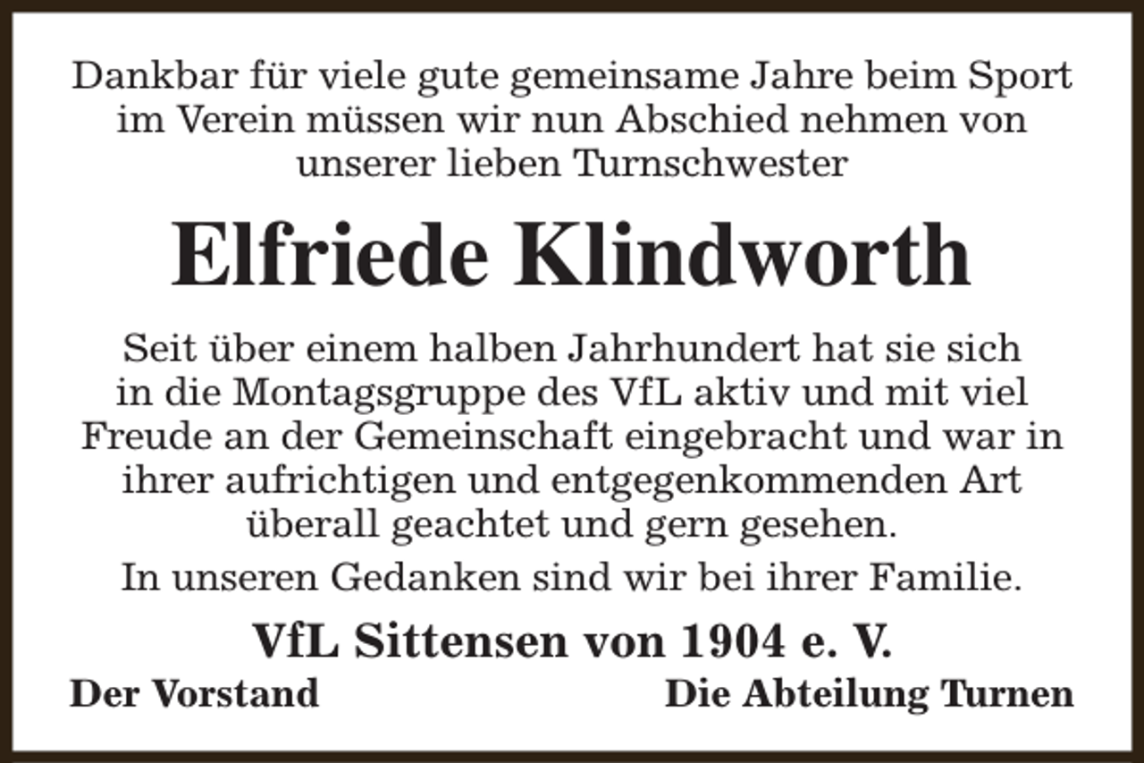 <p>Dankbar für viele gute gemeinsame Jahre beim Sport<br />im Verein müssen wir nun Abschied nehmen von<br />unserer lieben Turnschwester</p><p>Elfriede Klindworth<br />Seit über einem halben Jahrhundert hat sie sich<br />in die Montagsgruppe des VfL aktiv und mit viel<br />Freude an der Gemeinschaft eingebracht und war in<br />ihrer aufrichtigen und entgegenkommenden Art<br />überall geachtet und gern gesehen.<br />In unseren Gedanken sind wir bei ihrer Familie.</p><p>VfL Sittensen von 1904 e. V.</p><p>Der Vorstand</p><p>Die Abteilung Turnen</p>