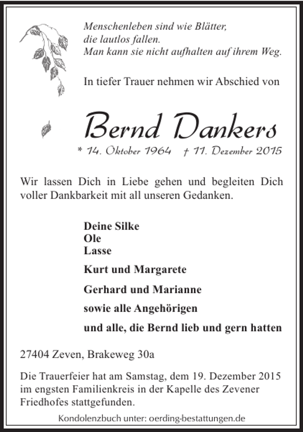 <p>Menschenleben sind wie BlÃ¤tter,<br />die lautlos fallen.<br />Man kann sie nicht aufhalten auf ihrem Weg.</p><p>In tiefer Trauer nehmen wir Abschied von</p><p>Bernd Dankers</p><p>* 14. Oktober 1964 Â† 11. Dezember 2015<br />Wir lassen Dich in Liebe gehen und begleiten Dich<br />voller Dankbarkeit mit all unseren Gedanken.<br />Deine Silke<br />Ole<br />Lasse<br />Kurt und Margarete<br />Gerhard und Marianne<br />sowie alle AngehÃ¶rigen<br />und alle, die Bernd lieb und gern hatten<br />27404 Zeven, Brakeweg 30a<br />Die Trauerfeier hat am Samstag, dem 19. Dezember 2015<br />im engsten Familienkreis in der Kapelle des Zevener<br />Friedhofes stattgefunden.<br />Kondolenzbuch unter: oerding-bestattungen.de</p>