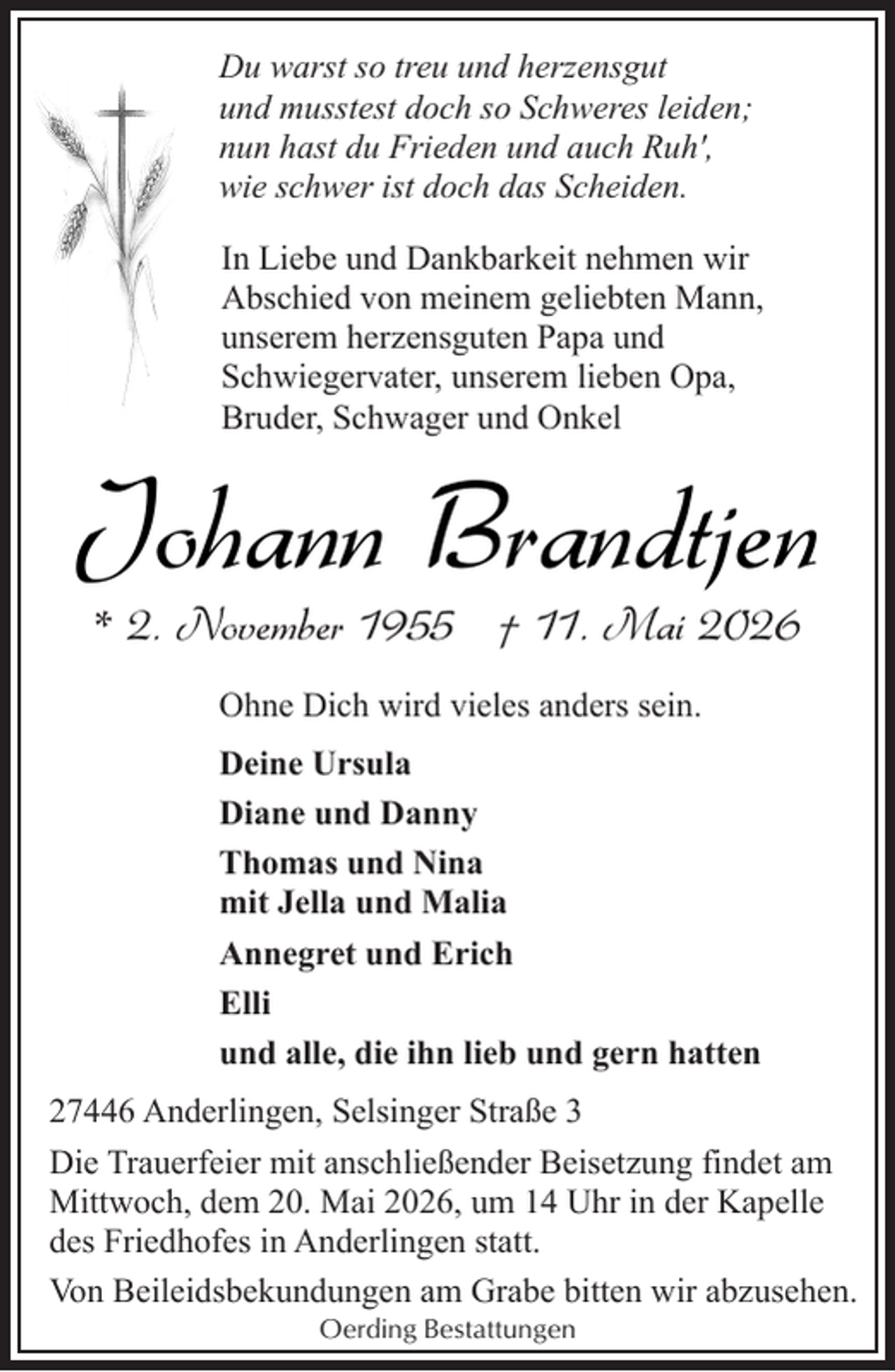 <p>Du warst so treu und herzensgut<br />und musstest doch so Schweres leiden;<br />nun hast du Frieden und auch Ruh',<br />wie schwer ist doch das Scheiden.<br />In Liebe und Dankbarkeit nehmen wir<br />Abschied von meinem geliebten Mann,<br />unserem herzensguten Papa und<br />Schwiegervater, unserem lieben Opa,<br />Bruder, Schwager und Onkel</p><p>Johann Brandtjen<br />* 2. November 1955 † 11. Mai 2026<br />Ohne Dich wird vieles anders sein.<br />Deine Ursula<br />Diane und Danny<br />Thomas und Nina<br />mit Jella und Malia<br />Annegret und Erich<br />Elli<br />und alle, die ihn lieb und gern hatten<br />27446 Anderlingen, Selsinger Straße 3<br />Die Trauerfeier mit anschließender Beisetzung findet am<br />Mittwoch, dem 20. Mai 2026, um 14 Uhr in der Kapelle<br />des Friedhofes in Anderlingen statt.<br />Von Beileidsbekundungen am Grabe bitten wir abzusehen.<br />Oerding Bestattungen</p>